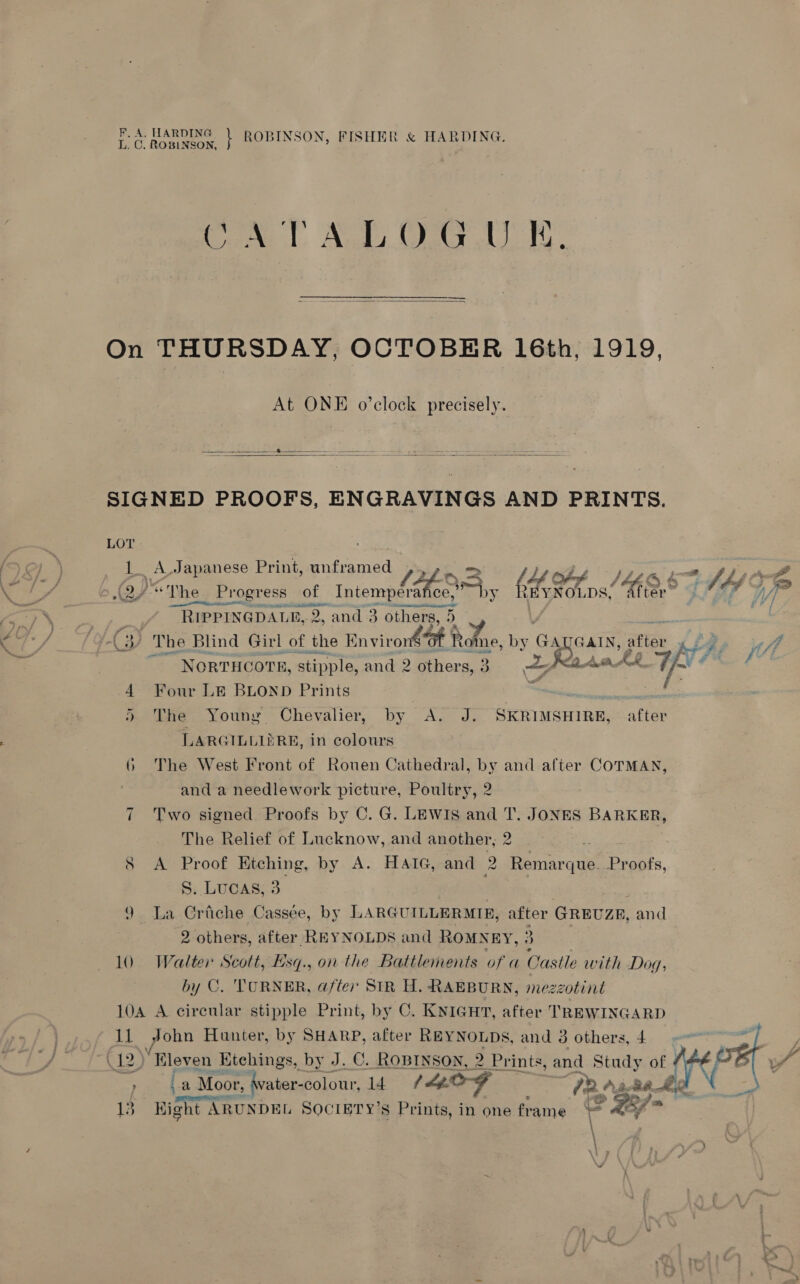 CO Rw | ROBINSON, FISHER &amp; HARDING. ATALOGUE  On THURSDAY, OCTOBER 16th, 1919, At ONE o’clock precisely.    SIGNED PROOFS, ENGRAVINGS AND PRINTS. LOT 1. A Japanese Print, unframed ,., 2. =&gt; Ly ex his : (2) *The Progress of Hae &lt; Eby REYNOL DS, (ESS : of $s nie ee IO # F / RIPPINGDALE b, 2, and 3 others, ay Cy The Blind Girl of the Environ®@t Re me, oa GATGAIN,: ma tft me wh bi Fi If) NORTHCOTE, stipple, and 2 other s, 3 a a Aun AR 4 Four LE BLOND Prints | . A: ® The Young Chevalier, by &lt;A. J. SKRIMSHIRE, after LARGILLIERE, in colours 6 The West Front of Rouen Cathedral, by and after COTMAN, and a needlework picture, Poultry, 2 Two signed Proofs by C. G. LEWIs and T. JONES een The Relief of Lucknow, and another, 2 y AY Proot Kitching, by A. HAIG, and a Remar que. Proofs, S. Lucas, 3 9 La Criche Cassée, by LARGUILLERMIE, ae GREUZE, and ag others, after REYNOLDS and ROMNEY, ; 10 Walter Scott, Esq., on the Battlements of a Castle with Dog, by C. TURNER, after SIR H. RAEBURN, mezzotint 10A A circular stipple Print, by C. KNIGHT, after TREWINGARD 11 John Hunter, by SHARP, after REYNOLDS, and 3 others, 4 (12, “Eleven Kitchings, by J. C. ROBINSON, 2 Prints, and Study of #4 ae a Moor, (vater-colowr, 14 (Log “PR. Aiea el “ eRe } 13 Kight ARUNDEL SOCIETY’S ef ne in one frame a Lf &gt; , \l 2 ip ~I   ~~