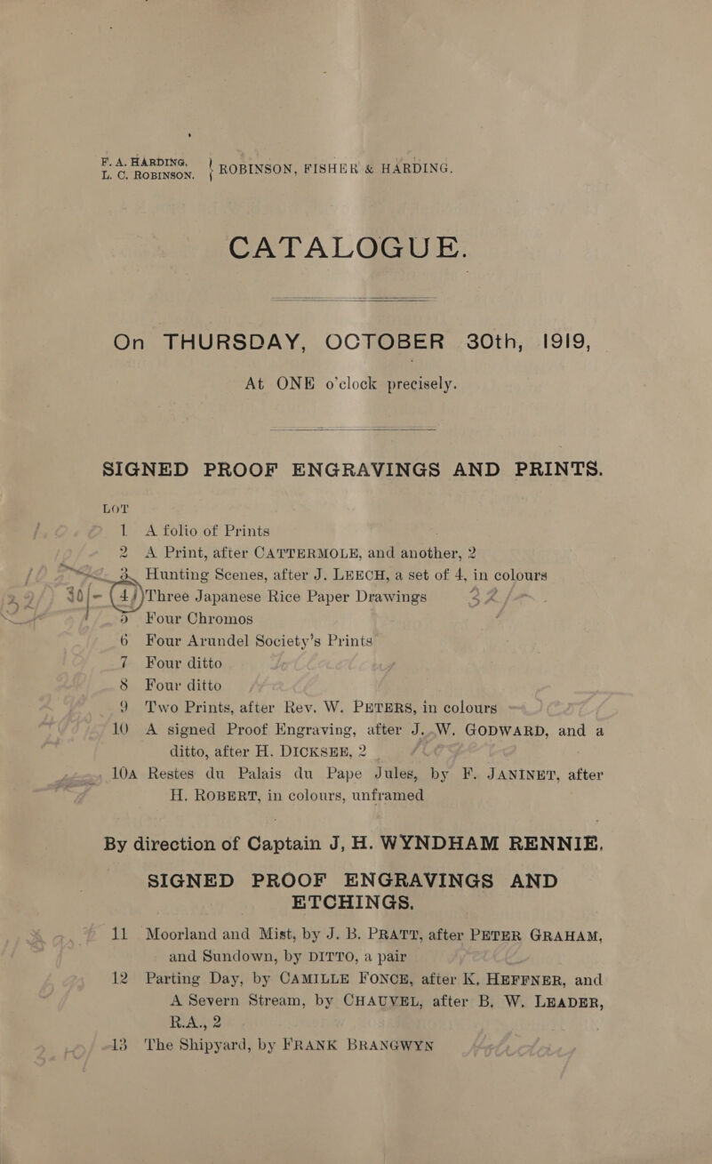 BP. ACHARbING, - } 4-232 ioe: Be, L. C. ROBINSON. ( ROBINSON, FISHER &amp; HARDING. CATALOGUE.  On THURSDAY, OCTOBER 30th, 1919, At ONE o'clock precisely.  SIGNED PROOF ENGRAVINGS AND PRINTS. 1 A folio of Prints 2 <A Print, after CATTERMOLE, and paints 3 2 ‘ ew Hunting Scenes, after J. LEECH, a set of 4, in colours qi- [= (4) rm ee Japanese Rice Paper Drawings ) Four Chromos 6 Four Arundel Society’s Prints 7 Four ditto 8 Four ditto 9 Two Prints, after Rev. W. PETERS, in colours 10 A signed Proof Engraving, after J..W. GODWARD, and a ditto, after H. DICKSEE, 2 | 7 10A Restes du Palais du Pape Jules, by F. JANINET, after H. ROBERT, in colours, unframed By direction of Captain J, H. WYNDHAM RENNIE. SIGNED PROOF ENGRAVINGS AND ETCHINGS. 11 Moorland and Mist, by J. B. PRATT, after PETER GRAHAM, and Sundown, by DITTO, a pair 12 Parting Day, by CAMILLE FONCH, after K, HEFFNER, and A Severn Stream, by CHAUVEL, after B, W. LEADER, R.A., 2 13 ‘The Shipyard, by FRANK BRANGWYN