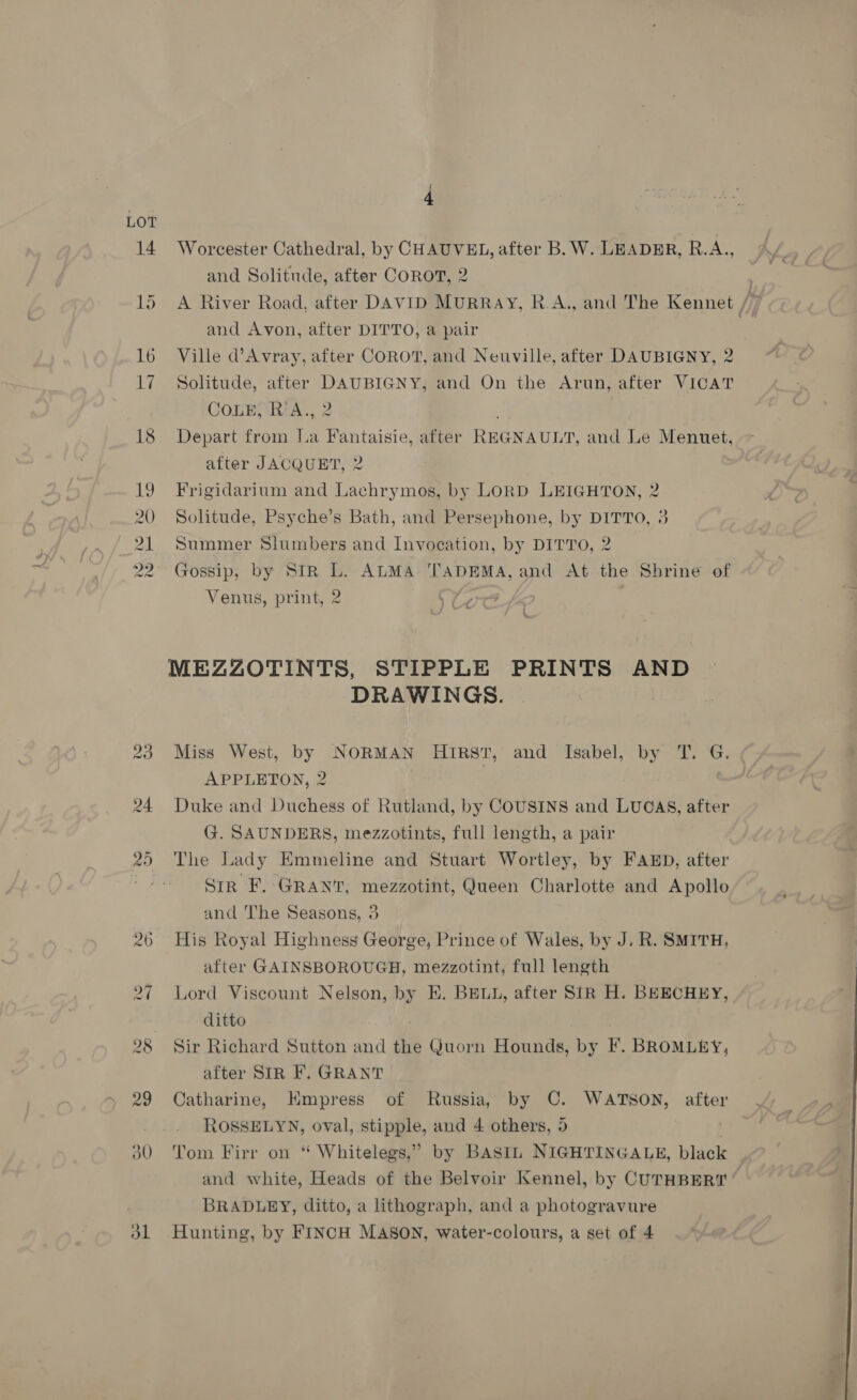 LOT 4 Worcester Cathedral, by CHAUVEL, after B. W. LEADER, RAN and Solitude, after COROT, 2 ' A River Road, after DAVID MURRAY, R.A., and The Kennet Hi and Avon, after DITTO, a pair e Ville d’Avray, after COROT, and Neuville, after DAUBIGNY, 2 Solitude, after DAUBIGNY, and On the Arun, after VICAT COLE, RA., 2 Depart from Ia Fantaisie, after REGNAULT, and Le Menuet, after JACQUET, 2 Frigidarium and Lachrymos, by LORD LEIGHTON, 2 Solitude, Psyche’s Bath, and Persephone, by DITTO, 3 Summer Slumbers and Invocation, by DITTO, 2 Gossip, by Str L. ALMA TADEMA, and At the Shrine of Venus, print, 2 ¢7 MEZZOTINTS, STIPPLE PRINTS AND DRAWINGS. Miss West, by NORMAN HIRST, and Isabel, by T. G. APPLETON, 2 | Duke and Duchess of Rutland, by COUSINS and LUGAS, after G. SAUNDERS, mezzotints, full length, a pair The Lady Emmeline and Stuart Wortley, by FAED, after Str F. GRANT, mezzotint, Queen Charlotte and Apollo and The Seasons, 3 His Royal Highness George, Prince of Wales, by J. R. SMITH, after GAINSBOROUGH, mezzotint, full length Lord Viscount Nelson, by Hh. BELL, after SIR H. BEECHEY, ditto Sir Richard Sutton and the Quorn Hounds, by F. BROMLEY, after SIR F. GRANT Catharine, HKmpress of Russia, by C. WATSON, after ROSSELYN, oval, stipple, and 4 others, 5 . Tom Firr on * Whitelegs,” by BASIL NIGHTINGALE, black and white, Heads of the Belvoir Kennel, by CUTHBERT BRADLEY, ditto, a lithograph, and a photogravure