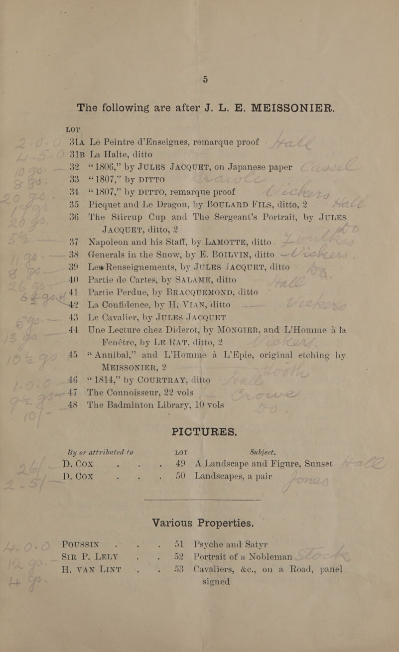 d2 ©1806,” by JULES JACQUET, on Ee pe paper Domeeeloul’* by DITTO 34. “1807,” by DITTO, remarque proof 3) Picquet and Le Dragon, by BOULARD FILS, ditto,’2 2 7 36 The Stirrup Cup a The Sergeant’s Portrait, soe JULES JACQUET, ditto, 2 37 — Napoleon and his fic by LAMOTTE, ditto 38 Generals in the Snow, by E. BOILVIN, ditto ~ é 39 Lee Renseignements, by JULES JACQUET, ditto 40 Partie de Cartes, by SALAME, ditto 41 Partie Perdue, by BRACQUEMOND, ditto 42 Tia Confidence, by H; VIAN, ditto 43 Le Cavalier, by JULES JACQUET 44 Une Lecture chez Diderot, by MONGTER, and L’Homme a la Fenétre, by LE RAT, ditto, 2 45 “ Annibal,”’ and L’Homme a L’Epie, original etching by MEISSONIER, 2 | 46 “1814,” by COURTRAY, ditto 47 The Connoisseur, 22 vols 48. The Badminton Library, 10 vols PICTURES. By or attributed to LOT Subject. D. Cox ; . . 49 A Landscape and Figure, Sunset D, Cox ; { . oO Landscapes, a pair Various Properties. Cavaliers, &amp;c., on a Road, panel signed