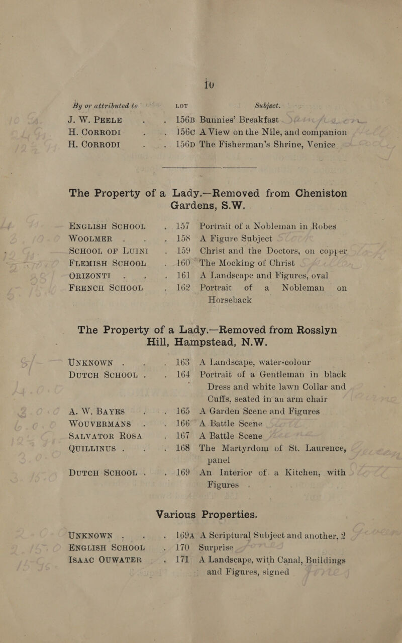 tu By or attributed to” ~~ LOT Subject. J. W. PEELE : . 156B Bunnies’ Breakfast ALA. H. CORRODI ; . 156¢ A View onthe Nile, and companion H. CORRODI . ... 156D The Fisherman’s Shrine, Venice The Property of a Lady.—Removed from Cheniston Gardens, S.W. ENGLISH SCHOOL . 157 Portrait of a Nobleman in Robes WOOLMER . . 158 A Figure Subject ScHooL oF Lumxst . 159 Christ and the Doctors, on copper FLEMISH SCHOOL . 160 The Mocking of Christ ORIZONTI . . 161 A Landscape and Figures, oval FRENCH SCHOOL . 162 Portrait of a Nobleman on Horseback The Property of a Lady.—Removed from Rosslyn Hill, Hampstead, N.W. UNKNOWN . ; . 163 A Landscape, water-colour 3 DUTCH SCHOOL . . 164 Portrait of a Gentleman in black Dress and white lawn Collar and Cuffs, seated in an arm chair A. W. BAYES . +. 165 <A Garden Scene and Figures WOUVERMANS . . 166 A Battle Scene SALVATOR ROSA . lov A Battle Scene QUILLINUS . . 168 The Martyrdom of St. Laurence, panel DUTCH SCHOOL . . 169 An Interior of. a Kitchen, with Figures Various Properties. UNKNOWN . : . 169A A Scriptural Subject and another, 2 ENGLISH SCHOOL . 170 Surprise IsAAC OUWATER . 171 A Landscape, with Canal, Buildings and Figures, signed