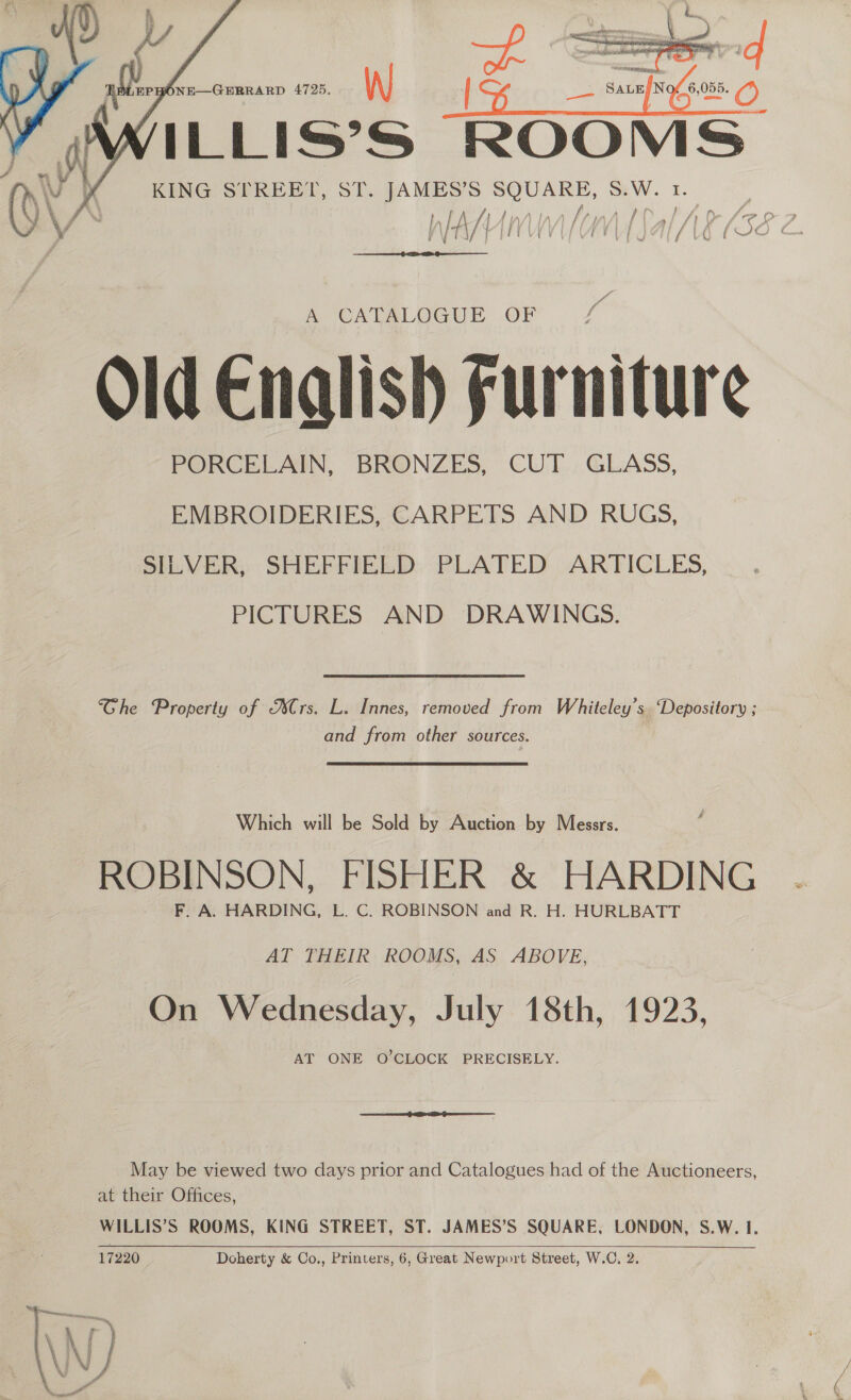    ILLISSS ROOM KING STREET, ST. JAMES’S SQUARE, 8.W. 1.  f/f VU f  a CALALOGUE .OF Old Enalish Furniture PORCELAIN, BRONZES, CUT GLASS, EMBROIDERIES, CARPETS AND RUGS, SILVER, SHEFFIELD. PLATED ARTICLES, PICTURES AND DRAWINGS. Ghe Property of Ars. L. Innes, removed from Whiteley’s. “Depository ; and from other sources. Which will be Sold by Auction by Messrs. ROBINSON, FISHER &amp; HARDING F. A. HARDING, L. C. ROBINSON and R. H. HURLBATT AT THEIR ROOMS, AS ABOVE, On Wednesday, July 18th, 1923, AT ONE O’CLOCK PRECISELY. May be viewed two days prior and Catalogues had of the Auctioneers, at their Offices, WILLIS’S ROOMS, KING STREET, ST. JAMES’S SQUARE, LONDON, S.W. 1. 17220 Doherty &amp; Co., Printers, 6, Great Newport Street, W.C, 2.   
