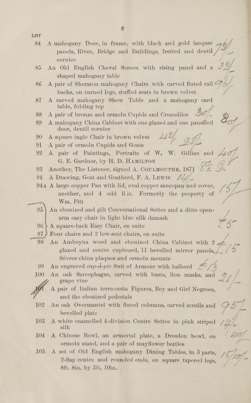 LOT 84 A mahogany Door, in frame, with black and gold lacquer i, panels, River, Bridge and Buildings, fretted and dentil , / Y ne cornice / A 8) An Old English Cheval Screen with rising panel and a IL. shaped mahogany table iy 86 <A pair of Sheraton mahogany Chairs with carved fluted rail Pi 7 3 backs, on turned legs, stuffed seats in brown velvet | 87 A carved mahogany Show Table and a — card table, folding top 88 <A pair of bronze and ormolu Cupids and Crocodiles Be 1 &amp; 89 A mahogany China Cabinet with one glazed and one \ aaa af door, dentil cornice Se 90 A square ingle Chair in brown velvet ZL Y, Y 4r 91 <A pair of ormolu Cupids and Goats ‘i —= , 6c : 92 A pair of Paintings, Portraits of W. W. Gillian and Lio7 G. E. Gardner, by H. D. HAMILTON Cz. 3 le 93 Another, The Listener, signed A. COULMOUTHE, 1871 © 2% 2s 94 A Drawing, Goat and Goatherd, F. A. Lewis / Lf 4 944 A large copper Pan with lid, oval copper saucepan and cover, Ve é ws another, and 4 odd lils. Formerly the property of * ~ a? Wm. Pitt 95 | An ebonized and gilt Conversational Settee and a ditto open- arm easy chair in light blue silk damask ; 96 + A square-back Easy Chair, en suite 5 i 97) Four chairs and 2 low-seat chairs, en suite / 98 An Amboyna wood and ebonized China Cabinet with 2 ~~ glazed and centre cupboard, 11 bevelled mirror panels Sevres china plaques and ormolu mounts / 99 An engraved cap-a-pie Suit of Armour with halberd .“/9 100 An oak Sarcophagus, carved with busts, lion masks, and D,} : grape vine hb fi ra A pair of Italian terra-cotta Figures, Boy and Girl Negroes, d and the ebonized pedestals ra eg FO _ oe! 102 An oak Overmantel with fluted columns, carved scrolls and CG 2 bevelled plate f y 103 A yon enamelled 4-division Centre Settee in pink striped //. ; si 104 A Chinese Bowl, an armorial plate, a Dresden bowl, on 4 ormolu stand, and a pair of mayflower bottles = 105 A set of Old English mahogany Dining Tables, in 3 parts, pA 2-flap centre and. rounded ends, on square tapered legs, Sft. 8in. by dft, 10in,