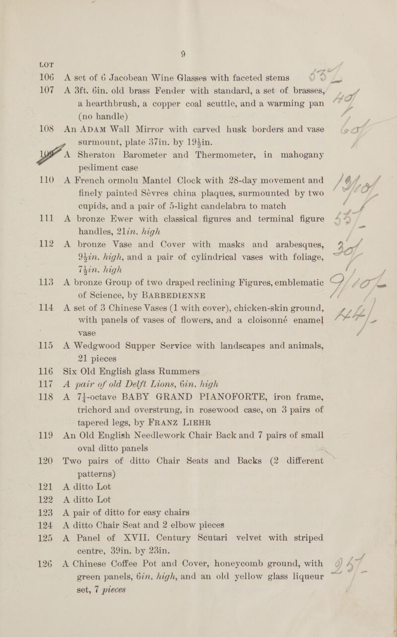 LOT 106 107 108 A set of 6 Jacobean Wine Glasses with faceted stems A dft. bin. old brass Fender with standard, a set of brasses, a hearthbrush, a copper coal scuttle, and a warming pan (no handle) An ADAM Wall Mirror with carved husk borders and vase surmount, plate 37in. by 194$in. 110 123 114 9d 116 ba 118 AES 120 121 122 123 124 125 126 pediment case A French ormolu Mantel Clock with 28-day movement and finely painted Sevres china plaques, surmounted by two cupids, and a pair of 5-light candelabra to match A bronze Ewer with classical figures and terminal figure handles, 2lin. high A bronze Vase and Cover with masks and _ arabesques, 94in. high, and a pair of cylindrical vases with foliage, isin. high A bronze Group of two draped reclining Figures, emblematic of Science, by BARBEDIENNE A set of 3 Chinese Vases (1 with cover), chicken-skin ground, with panels of vases of flowers, and a cloisonné enamel vase A Wedgwood Supper Service with landscapes and animals, 21 pieces Six Old English glass Rummers A pair of old Delft Lions, bin. high A 7i-octave BABY GRAND PIANOFORTE, iron frame, trichord and overstrung, in rosewood case, on 3 pairs of tapered legs, by FRANZ LIEHR An Old English Needlework Chair Back and 7 pairs of small oval ditto panels patterns) A ditto Lot A ditto Lot A pair of ditto for easy chairs A ditto Chair Seat and 2 elbow pieces A Panel of XVII. Century Scutari velvet with striped centre, 39in. by 23in. A Chinese Coffee Pot and Cover, honeycomb ground, with set, 7 pieces