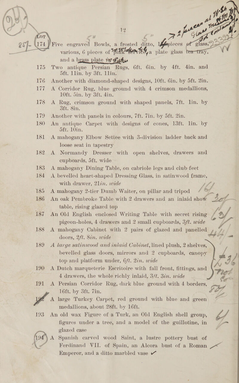 ssdbtrinacis 190 193  various, 6 pieces of fi ahin 3 ya plate glass betray, and a brass plate mj Two antique Persian Rugs, 6ft. 6in. by 4ft. din. and oft. Llins by Stt: Tiina Another with diamond-shaped designs, 10ft. 6in. by 5ft. 2in. A Corridor Rug, blue ground with 4 crimson medallions, 10ft. 5in. by 3ft. 4in. A Rug, crimson ground with shaped panels, 7ft. lin. by dft. 8in. Another with panels in colours, 7ft. Zin. by 5ft. 2in. An antique Carpet with designs of cones, 13ft. lin. by ott, L0in. A mahogany Elbow Settee with 3-division ladder back and loose seat in tapestry A Normandy Dresser with open shelves, drawers and cupboards, dft. wide A mahogany Dining Table, on cabriole legs and club feet A bevelled heart-shaped Dressing Glass, in satinwood frame, with drawer, 2lin. wide ~ » # a A mahogany 2-tier Dumb Waiter, on pillar and tripod f FN An oak Pembroke Table with 2 drawers and an inlaid show sof table, rising glazed top fe An Old English enclosed Writing Table with secret rising / of pigeon-holes, 4 drawers and 2 small cupboards, 3/¢. wide o a A mahogany Cabinet with 2 pairs of glazed and panelled ty z. doors, 2/t. 8in. wide a a A large satinwood and inlaid Cabinet, lined plush, 2 shelves, | bevelled glass doors, mirrors and 2 cupboards, canopy VE ) a) . . fed 4 F i top and platform under, 6/¢. 2in. wide rs Ib A Dutch marqueterie Escritoire with fall front, fittings, and A drawers, the whole richly inlaid, 3/¢. 3in. wide A Persian Corridor Rug, dark blue ground with 4 borders, Soe GES 16ft. by dft, Zin. of, A large Turkey Carpet, red ground with. blue and green medallions, about 28ft. by 16ft. An old wax Figure of a Turk, an Old English shell group, figures under a tree, and a model of the guillotine, in glazed case Ferdinand VII. of Spain, an Alcora bust of a Roman ~< Emperor, and a ditto marbled vase