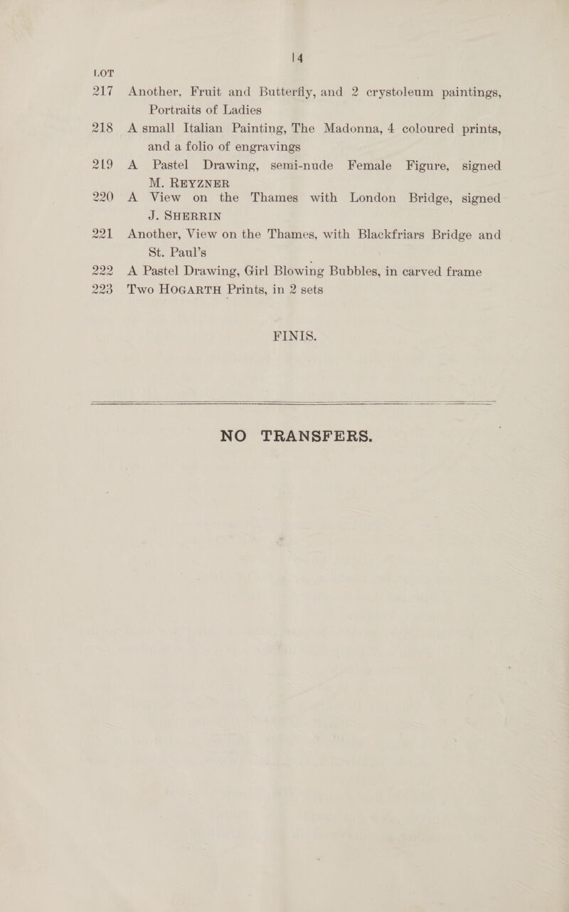 Another, Fruit and Butterfly, and 2 crystoleum paintings, Portraits of Ladies A small Italian Painting, The Madonna, 4 coloured prints, and a folio of engravings A Pastel Drawing, semi-nude Female Figure, signed M. REYZNER A View on the Thames with London Bridge, signed J. SHERRIN Another, View on the Thames, with Blackfriars Bridge and St. Paul’s A Pastel Drawing, Girl Blowing Bubbles, in carved frame Two HOGARTH Prints, in 2 sets FINIS.  NO TRANSFERS.