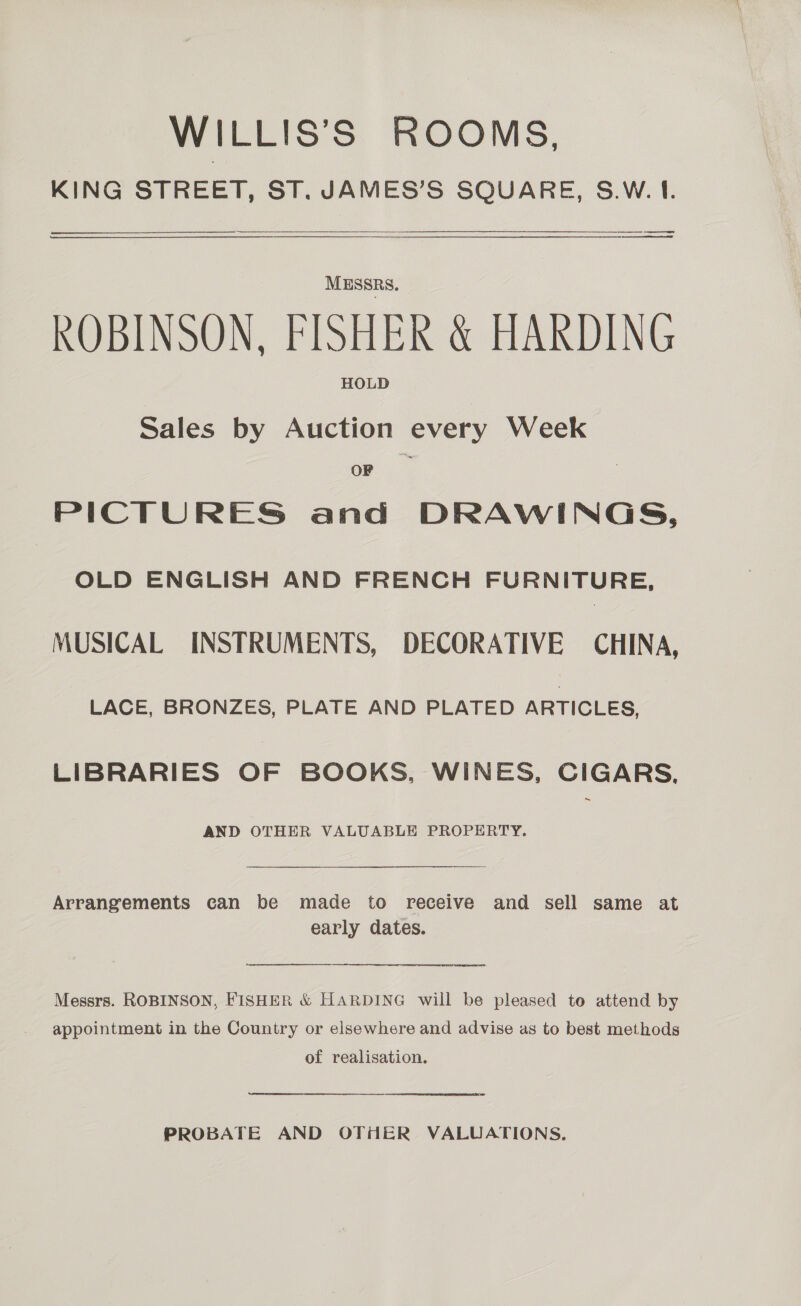 WILLIS’S ROOMS, KING STREET, ST. JAMES’S SQUARE, S.W.I. ee es ) MESSRS. ROBINSON, FISHER &amp; HARDING HOLD Sales by Auction every Week OF PICTURES and DRAWINGS, OLD ENGLISH AND FRENCH FURNITURE, MUSICAL INSTRUMENTS, DECORATIVE CHINA, LACE, BRONZES, PLATE AND PLATED ARTICLES, LIBRARIES OF BOOKS, WINES, CIGARS, AND OTHER VALUABLE PROPERTY. Arrangements can be made to receive and sell same at early dates. Messrs. ROBINSON, FISHER &amp; HARDING will be pleased to attend by appointment in the Country or elsewhere and advise as to best methods of realisation. PROBATE AND OTHER VALUATIONS.