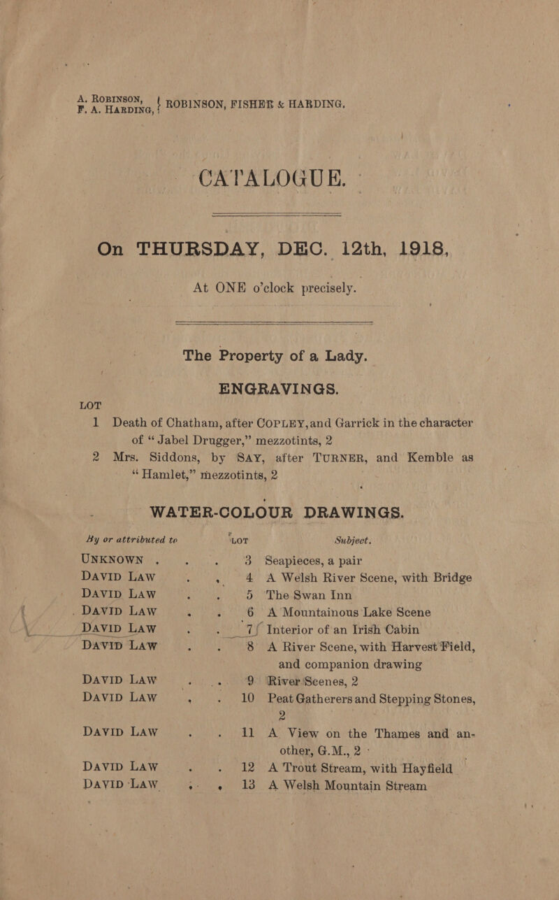 A. ROBINSON FA. Hanprva, | ROBINSON, FISHER &amp; HARDING. } CATALOGUE.  On THURSDAY, DEC. 12th, 1918, At ONE o’clock precisely.  The Property of a Lady. ENGRAVINGS. LOT 1 Death of Chatham, after COPLEY,and Garrick in the character of “ Jabel Drugger,” mezzotints, 2 2 Mrs. Siddons, by Say, after TURNER, and Kemble as “ Hamlet,” mezzotints, 2 WATER-COLOUR DRAWINGS. By or attributed to LOT Subject. UNKNOWN 3 Seapieces, a pair DAVID Law : . 4 A Welsh River Scene, with Bridge DAVID LAW : : ) The Swan Inn . DaviIp Law ‘ J 6 A Mountainous Lake Scene _ Davin Law 7{ Interior of an Irish Cabin Davip Law WR A River Scene, with Harvest Field, and companion drawing DAVID LAW es ee 9 River'Scenes, 2 DAVID LAW ; - 10 Peat Gatherers and Stepping Stones, 9 | Davip LAW : - 11 A View on the Thames and an- other, G.M., 2 - DAVID LAW } . 12 A Trout Stream, with Hayfield | DayiD Law eta tha’ A Welsh Mountain Stream