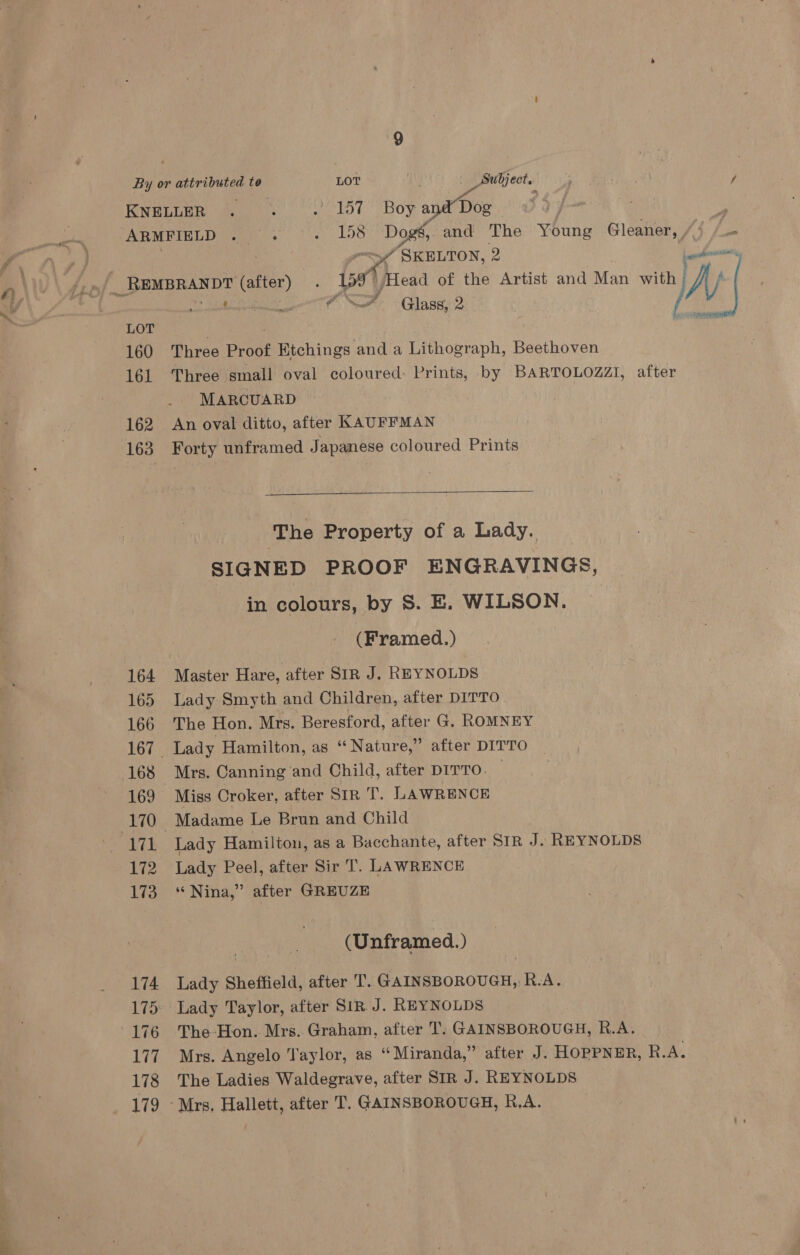 160 161 162 163 164 165 166 168 171 172 173 174 177 178 179 7 ‘ ene SF Glass, 2 Three Proof Etchings and a Lithograph, Beethoven Three small oval coloured: Prints, by BARTOLOZZI, after MARCUARD | An oval ditto, after KAUFFMAN Forty unframed Japanese coloured Prints  SIGNED PROOF ENGRAVINGS, in colours, by S. E. WILSON. ) (Framed.) Master Hare, after SIR J. REYNOLDS Lady Smyth and Children, after DITTO The Hon. Mrs. Beresford, after G. ROMNEY Lady Hamilton, as “ Nature,” after DITTO Mrs. Canning and Child, after DITTO. Miss Croker, after SIR T. LAWRENCE Lady Hamilton, as a Bacchante, after SIR J. REYNOLDS Lady Peel, after Sir T. LAWRENCE “Nina,” after GREUZE (Unframed. ) Lady Sheffield, after T. GAINSBOROUGH, R.A. Lady Taylor, after SIR J. REYNOLDS The-Hon. Mrs. Graham, after T. GAINSBOROUGH, R.A. Mrs. Angelo Taylor, as “Miranda,” after J. HOPPNER, Re. The Ladies Waldegrave, after SIR J. REYNOLDS