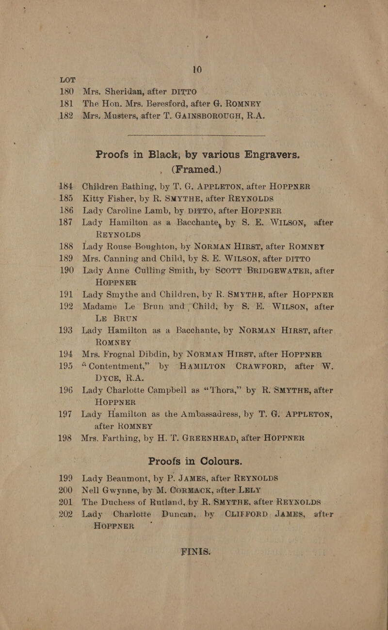 180 181 182 184 185 186 187 188 189 190 191 192 193 194 195 196 197 198 199 200 201 , 202 10 Mrs. Sheridan, after DITTO The Hon. Mrs. Beresford, after G. ROMNEY Mrs. Musters, after T. GAINSBOROUGH, R.A. Proofs in Black, by various Engravers. , (Framed.) Children Bathing, by T. G. APPLETON, after HOPPNER Kitty Fisher, by R. SMYTHE, after REYNOLDS Lady Caroline Lamb, by DITTO, after HOPPNER Lady Hamilton as a Bacchante, by 8. E. WILSON, after REYNOLDS Lady Rouse Boughton, by NORMAN Hirst, after ROMNEY Mrs. Canning and Child, by 8S. E. WILSON, after DITTO Lady Anne Culling Smith, by Scott BRIDGEWATER, after HOPPNER Lady Smythe and Children, by R. SMYTHE, after HOPPNER Madame Le Brun ‘and Child, by S. EH. WILSON, after LE BRUN Lady Hamilton as a Bacchante, by NORMAN HIRST, after ROMNEY | | Mrs. Frognal Dibdin, by NORMAN HIRst, after HOPPNER “Contentment,” by HAMILTON CRAWFORD, after’ W. DYCE, R.A. Lady Charlotte Campbell as “Thora,” by R. SMYTHE, after HOPPNER Lady Hamilton as the Ambassadress, by T. G. APPLETON, after ROMNEY Mrs. Farthing, by H. TT. GREENHEAD, after HOPPNER Proofs in Colours. Lady Beaumont, by P. JAMES, after REYNOLDS Nell Gwynne, by M. CoRMACK, after LELY The Duchess of Rutland, by R. SMYTHE, after REYNOLDS Lady Charlotte Duncan, by OLIFFORD. JAMES, after HOPPNER FINIS.