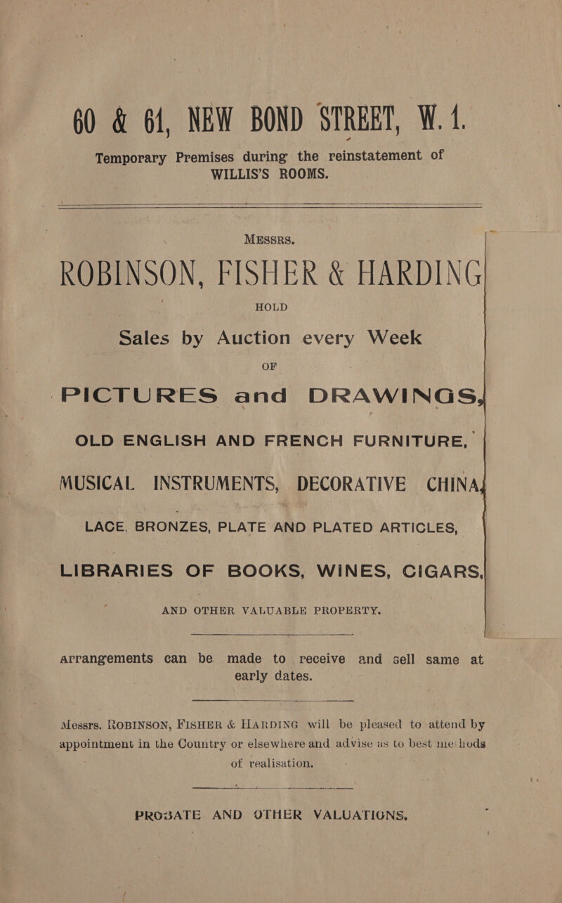      MESSRS. ROBINSON, FISHER &amp; HARDING HOLD Sales by Auction every Week OF PICTURES and DRAWINGS, OLD ENGLISH AND FRENCH FURNITURE, | MUSICAL INSTRUMENTS, DECORATIVE CHINA; LACE. BRONZES, PLATE mY PLATED ARTICLES, LIBRARIES OF BOOKS, WINES, CIGARS, AND OTHER VALUABLE PROPERTY.  arrangements can be made to receive and sell same at early dates.  — oe Messrs. ROBINSON, FISHER &amp; HARDING will be pleased to attend by appointment in the Country or elsewhere and advise as to best meihods of realisation. : ae Oe ee ee ee