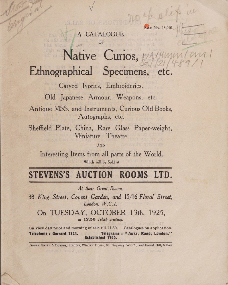 ; pa CATALOGUE | OF lative Curios, !  errs tee a Carved Ivories, ee leses. Old Japanese Armour, Weapons, etc. Antique MSS. and Instruments, Curious Old Books, Autographs, etc. Sheffield Plate, China, Rare Glass Paper-weight, Miniature Theatre AND Interesting Items from all parts of the World. Which will be Sold at STEVENS’S AUCTION ROOMS LTD. At their Great Rooms, 38 King Street, Covent Garden, and 15/16 Floral Street, London, W.C.2, On TUESDAY, OCTOBER 13th, 1925, at 12.30 o'clock precisely. On view day ppior and morning of sale till 11.30. Catalogues on application. Telephone : Gerrard 1824. Telegrams : “ Auks, Rand, London.’’ Established 1760. RIDDLE, SMITH &amp; Durrus, Printers, Windsor House, 83 Kingsway, W.C.2; and Forest Hill, S.E.23