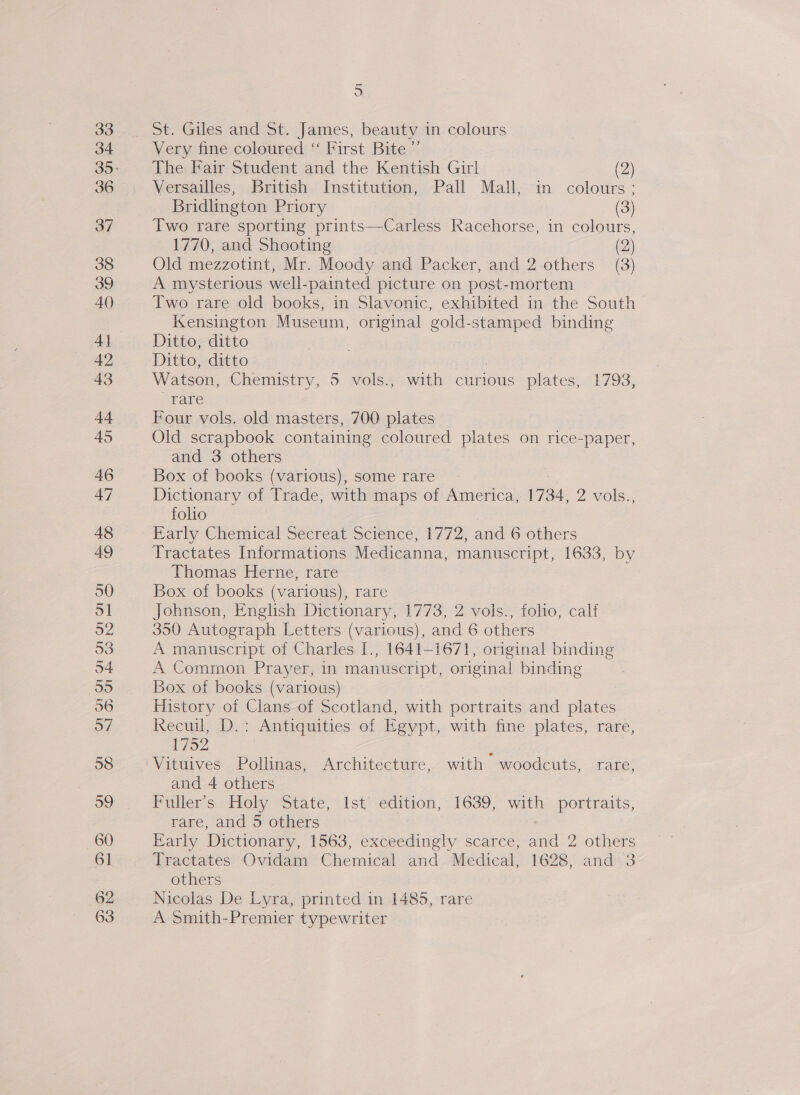 St. Giles and St. James, beauty in colours Very fine coloured “ First Bite ” The Fair Student and the Kentish Girl (2) Versailles, British Institution, Pall Mall, in colours: Bridlington Priory | (3) Two rare sporting prints—Carless Racehorse, in colours, 1770, and Shooting (2) Old mezzotint, Mr. Moody and Packer, and 2 others (3) A mysterious well-painted picture on post-mortem Two rare old books, in Slavonic, exhibited in the South Kensington Museum, original gold-stamped binding Ditto, ditto Ditto, ditto Watson, Chemistry, 5 vols., with curious plates, 1793, rare Four vols. old masters, 700 plates Old scrapbook containing coloured plates on rice-paper, and 3 others Box of books (various), some rare Dictionary of Trade, with maps of America, 1734, 2 vols., folio Early Chemical Secreat Science, 1772, and 6 others Tractates Informations Medicanna, manuscript, 1633, by Thomas Herne, rare Box of books (various), rare Johnson, English Dictionary, 1773, 2 vols., folio, calf 350 Autograph Letters (various), and 6 others A manuscript of Charles I., 1641-1671, original binding A Common Prayer, in manuscript, origina! binding Box of books (various) History of Clans of Scotland, with portraits and plates Recuil, >.> Antiquities of Egypt, with fine.plates, rare, 1752 | Vituives Pollinas, Architecture, with — woodcuts, rare, and 4 others Pullers Holy “State, 1st‘ edition, 1639, with portraits, rare, and 5 others | Early Dictionary, 1563, exceedingly scarce, and 2 others Tractates Ovidam Chemical and. Medical, 1628, and 3 others | Nicolas De Lyra, printed in 1485, rare A Smith-Premier typewriter