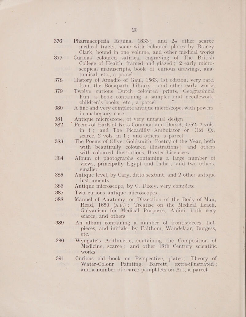 376 377 389 390 391 20 Pharmacopeeia Equina, 1833; and 24 other scarce medical tracts, some with coloured plates by Bracey Clark, bound in one volume, and other medical works Curious coloured satirical engraving of The British College of Health, framed and glazed; 2 early micro- scopical manuscripts, book of curious drawings, ana- tomical)etec.,°a' parcel . History of Amadio of Gaul, 1563, Ist edition, very rare, from the Bonaparte Library ; and other early works Twelve curious Dutch coloured prints, Geographical Fun, a book containing a sampler and needlework, children’s books, etc., a parcel A fine and very complete antique microscope, with powers, in mahogany case Antique microscope, of very unusual design in 1; and The Piccadilly Ambulator or Old Qi, The Poems of Oliver Goldsnuth, Poetry of the Year, both with beautifully coloured illustrations; and others with coloured illustrations, Baxter Licencees Album of photographs containing a large number of views, principally Egypt and India; and two cthers, smaller Antique level, by Cary, ditto sextant, and 2 other antique instruments Antique microscope, by C..Dixey, very complete Two curious antique microscopes Manuel of Anatomy, or Dissection of the Body of Man, Read, 1650 (A-F.) ; Treatise on—the Medical Leach, Galvanism for Medical Purposes, Aldini, both very scarce, and others . An album containing a number of trontispieces, tail- pieces, and initials, by Faithom, Wandelaar, Burgess, GUC: Wyngate’s Arithmetic, containing the Composition of Medicine, scarce; and other 18th Century scientific works Curious old book on Perspective, plates; Theory of Water-Colour Painting, Barrett, extra-illustrated ; and a number ef scarce pamphlets on Art, a parcel 