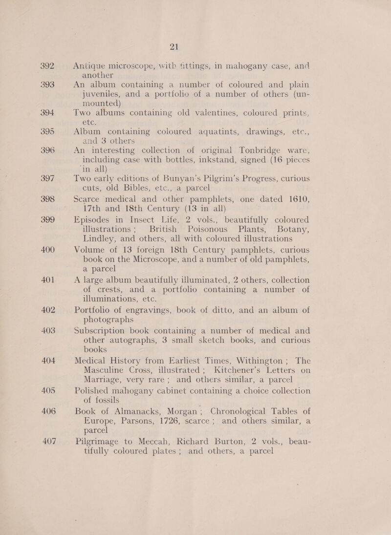 Antique microscope, with fittings, in mahogany case, and another An album containing a number of coloured and plain juveniles, and a portfolio of a number of others (un- mounted) Two albums containing old valentines, coloured prints, etc. Album containing coloured aquatints, drawings, etc., and 3 others An interesting collection of original Tonbridge ware, including case with bottles, inkstand, signed (16 pieces ‘in all) Two early editions of Bunyan’s Pilgrim’s Progress, curious entice old bibles, etc) sacqparcel | Scarce medical and other pamphlets, one dated 1610, 17th and 18th Century (13 in all) . Pprodes in“Insect Lite; 2 vols. “beautifully coloured illustrations; British Poisonous Plants, Botany, Lindley, and others, all with coloured illustrations Volume of 13 foreign 18th Century pamphlets, curious book on the Microscope, and a number of old pamphlets, a parcel A large album beautifully uluminated, 2 others, collection of crests, and a portfolio containing a number of uluminations, etc. Porttolio of engravings, book of ditto, and an album of photographs Subscription book containing a number of medical and other autographs, 3 small sketch books, and curious books Medical History from Earliest Times, Withington; The Masculine Cross, illustrated; Kitchener’s Letters on Marriage, very rare; and others similar, a parcel Polished mahogany cabinet containing a choice collection of fossils Book of Almanacks, Morgan; Chronological Tables of Europe, Parsons, 1726, scarce ; and others similar, a parcel Pilgrimage to Meccah, Richard Burton, 2 vols., beau- tifully coloured plates; and others, a parcel