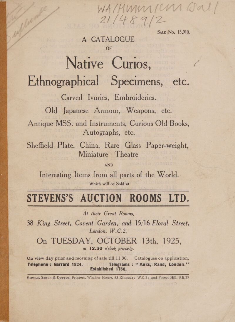  Saute -No. 13,910. OF Native Curios, Carved Ivories, Embroideries. Old Japanese Armour, Weapons, etc. Anna MSS. and Instruments, Curious Old Books, Autographs, etc. Sheffield Plate, China, Rare Glass Paper- weight, Miniature Theatre plerostine Items from all parts of the World.. Which will -be Sold at , STEVENS’S | AUCTION ROOMS LTD. At their Great Rooms, 38 King Street, Covent Garden, and 15/16 Floral Se London, W.C.2, On TUESDAY, OCTOBER I 3th, 1925, at 12.30 o'clock precisely. On view day prior and morning of sale till 11.30. Catalogues on application. Telephone : Gerrard 1824. Telegrams : ‘ Auks, Rand, London.”’ Established 1760. RIDDLE, SMITH &amp; Durrus, Printers, Windsor House, 83 Kingsway, W.C.2; and Forest Hill, S.E.23
