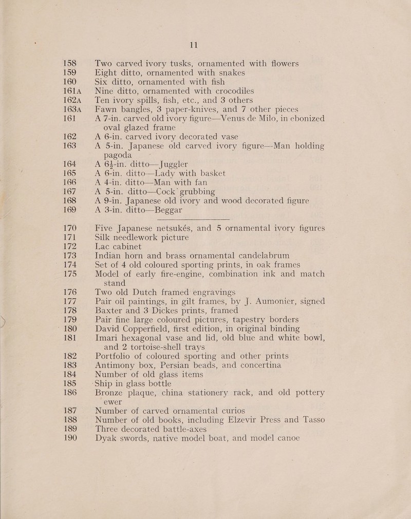  158 159 160 161A 1624 163A 161 162 163 164 165 166 167 168 169 170 171 172 173 175 176 177 178 179 181 182 183 184 185 186 187 188 | Ko25) 190 II Two carved ivory tusks, ornamented with flowers Eight ditto, ornamented with snakes Six ditto, ornamented with fish Nine ditto, ornamented with crocodiles Ten ivory spills, fish, etc., and 3 others Fawn bangles, 3 paper-knives, and 7 other pieces A 7-in. carved old ivory figure—Venus de Milo, in ebonized oval glazed frame A 6-in. carved ivory decorated vase A 5-in. Japanese old carved ivory figure——-Man holding pagoda A 64-in. ditto—Juggler A 6-in. ditto—Lady with basket A 4-in. ditto—Man with fan A 9-in. Japanese old ivory and wood decorated figure A 3-in. ditto—Beggar Five Japanese netsukés, and 5 ornamental ivory figures Silk needlework picture Lac cabinet Indian horn and brass ornamental candelabrum Set of 4 old coloured sporting prints, in oak frames Model of early fire-engine, combination ink and match stand Two old Dutch framed engravings Pair oil paintings, in gilt frames, by J. Aumonier, signed Baxter and 3 Dickes prints, framed Pair fine large coloured pictures, tapestry borders David Copperfield, first edition, in original binding Imari hexagonal vase and lid, old blue and white bowl, and 2 tortoise-shell trays Portfolio of coloured sporting and other prints Antimony box, Persian beads, and concertina Number of old glass items Ship in glass bottle Bronze plaque, china stationery rack, and old pottery ewer Number of carved ornamental curios Number of old books, including Elzevir Press and Tasso Three decorated battle-axes Dyak swords, native model boat, and model canoe
