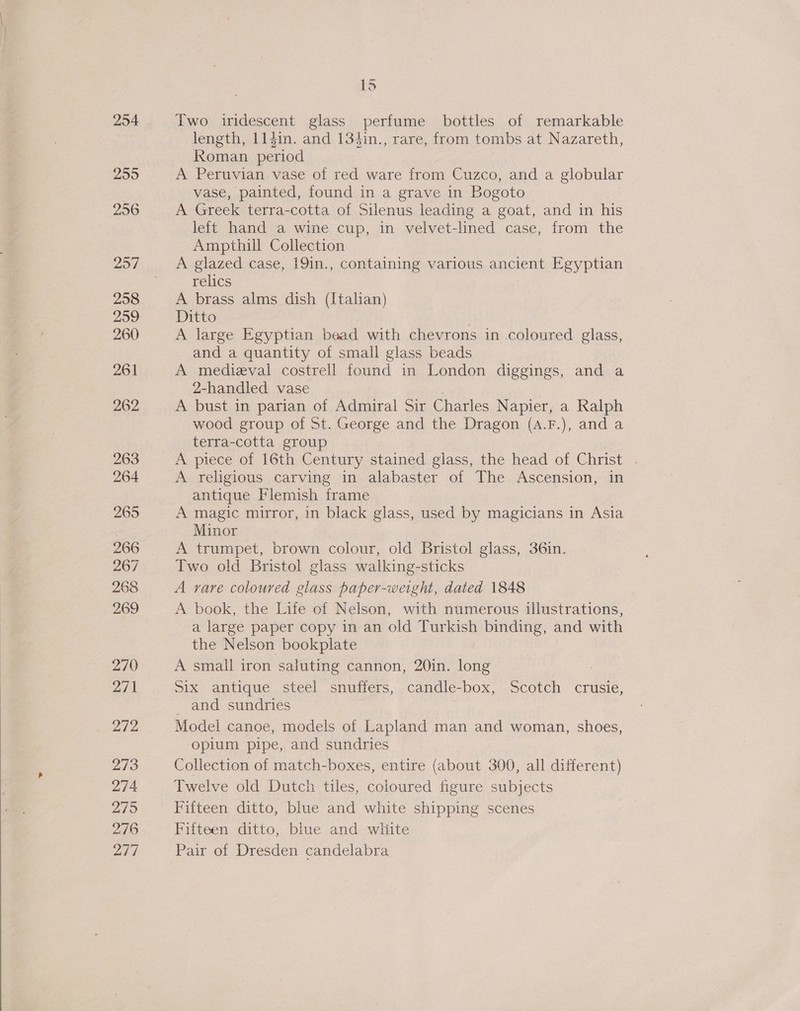  254 255 256 257 258 260 261 262 263 264 265 266 267 268 269 270 271 272 273 274 27/95 276 277 15 Two iridescent glass perfume bottles of remarkable length, 114in. and 134in., rare, from tombs at Nazareth, Roman period A Peruvian vase of red ware from Cuzco, and a globular vase, painted, found in a grave in Bogoto A Greek terra-cotta of Silenus leading a goat, and in his left hand a wine cup, in velvet-lined case, from the Ampthill Collection A glazed case, 19in., containing various ancient Egyptian relics A brass alms dish (Italian) Ditto A large Egyptian bead with chevrons in coloured glass, and a quantity of small glass beads A medizval costrell found in London diggings, and a 2-handled vase 3 A bust in parian of Admiral Sir Charles Napier, a Ralph wood group of St. George and the Dragon (A.F.), and a terra-cotta group A piece of 16th Century stained glass, the head of Christ . A religious carving in alabaster of The Ascension, in antique Flemish frame A magic mirror, in black glass, used by magicians in Asia Minor A trumpet, brown colour, old Bristol glass, 36in. Two old Bristol glass walking-sticks A rare coloured glass paper-weight, dated 1848 A book, the Life of Nelson, with numerous illustrations, a large paper copy in an old Turkish binding, and with the Nelson bookplate A small iron saluting cannon, 20in. long Six antique steel snuffers, candle-box, Scotch crusie, and sundries Model canoe, models of Lapland man and woman, shoes, opium pipe, and sundries Collection of match-boxes, entire (about 300, all different) Twelve old Dutch tiles, coloured figure subjects Fifteen ditto, blue and white shipping scenes Fifteen ditto, blue and white Pair of Dresden candelabra