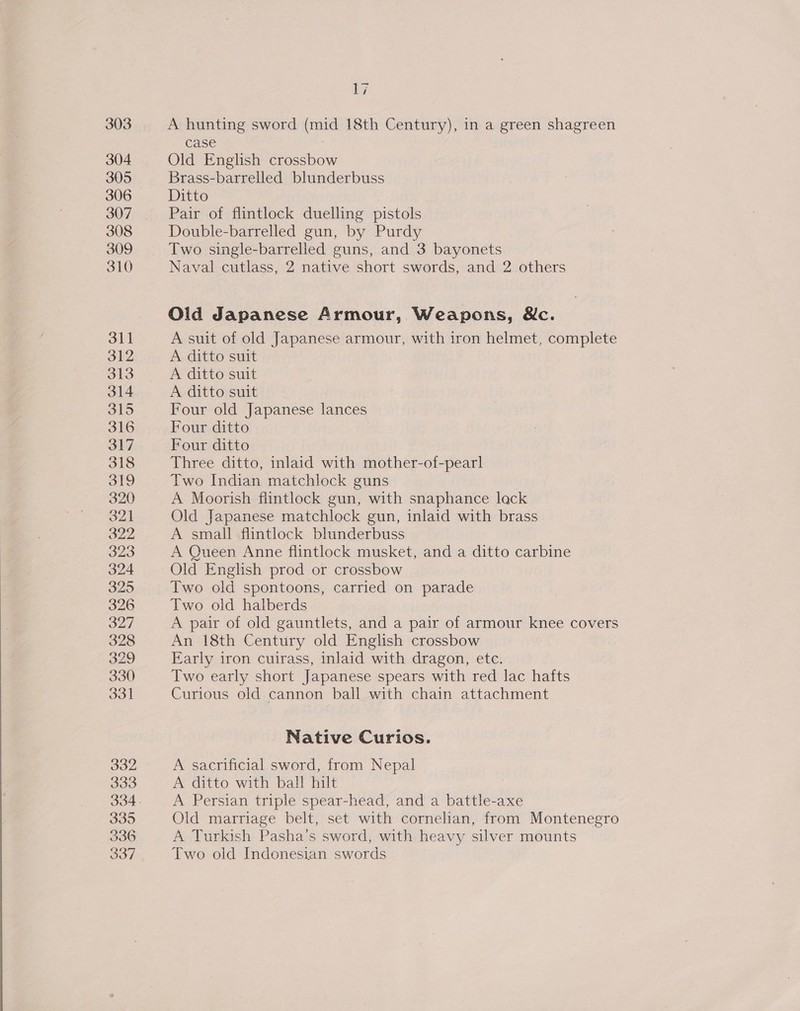 a7 A hunting sword (mid 18th Century), in a green shagreen case : Old English crossbow Brass-barrelled blunderbuss Pair of flintlock duelling pistols Double-barrelled gun, by Purdy Two single-barrelled guns, and 3 bayonets Old Japanese Armour, Weapons, &amp;c. A suit of old Japanese armour, with iron helmet, complete A ditto suit A ditto suit A ditto suit Four old Japanese lances Four ditto Four ditto | Three ditto, inlaid with mother-of-pearl Two Indian matchlock guns A Moorish flintlock gun, with snaphance lack Old Japanese matchlock gun, inlaid with brass A small flintlock blunderbuss A Queen Anne flintlock musket, and a ditto carbine Old English prod or crossbow Two old spontoons, carried on parade Two old halberds A pair of old gauntlets, and a pair of armour knee covers An 18th Century old English crossbow Early iron cuirass, inlaid with dragon, etc. Two early short Japanese spears with red lac hafts Curious old. cannon ball with chain attachment Native Curios. A sacrificial sword, from Nepal A ditto with ball hilt | A Persian triple spear-head, and a battle-axe Old marriage belt, set with cornelian, from Montenegro A Turkish Pasha’s sword, with heavy silver mounts Two old Indonesian swords
