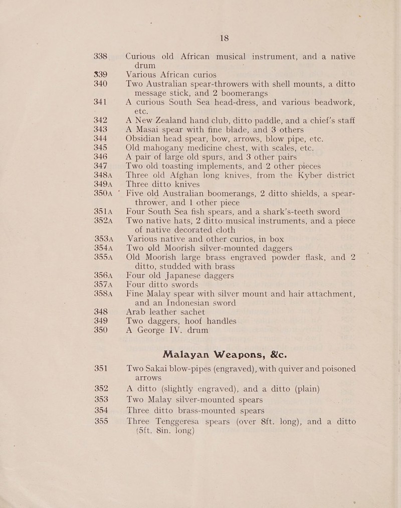 338 339 340) 341 342 343 344 345 346 347 348A 349A SolA 352A 353A 354A 355A 356A DOTA 358A 348 349 350 351 352 353 354 355 18 Curious old African musical instrument, and a native drum Various African curios Two Australian spear-throwers with shell mounts, a ditto message stick, and 2 boomerangs A curious South Sea head-dress, and various beadwork, elG: A New Zealand hand club, ditto paddle, and a chief’s staff A Masai spear with fine blade, and 3 others Obsidian head spear, bow, arrows, blow pipe, etc. Old mahogany medicine chest, with scales, etc. A pair of large old spurs, and 3 other pairs Two old toasting implements, and 2 other pieces Three old Afghan long knives, from the Kyber district Three ditto knives Five old Australian boomerangs, 2 ditto shields, a spear- thrower, and 1 other piece Four South Sea fish spears, and a shark’s-teeth sword Two native hats, 2 ditto musical instruments, and a piece of native decorated cloth Various native and other curios, in box Two old Moorish silver-mounted daggers Old Moorish large brass engraved powder flask, and 2 ditto, studded with brass Four old Japanese daggers Four ditto swords Fine Malay spear with silver mount and hair attachment, and an Indonesian sword Arab leather sachet Two daggers, hoof handles A George IV. drum Malayan Weapons, &amp;c. Two Sakai blow-pipes (engraved), with quiver and poisoned arrows A ditto (slightly engraved), and a ditto (plain) Two Malay silver-mounted spears Three ditto brass-mounted spears Three Tenggeresa spears (over 8ft. long), and a ditto Sit. 8in. long)