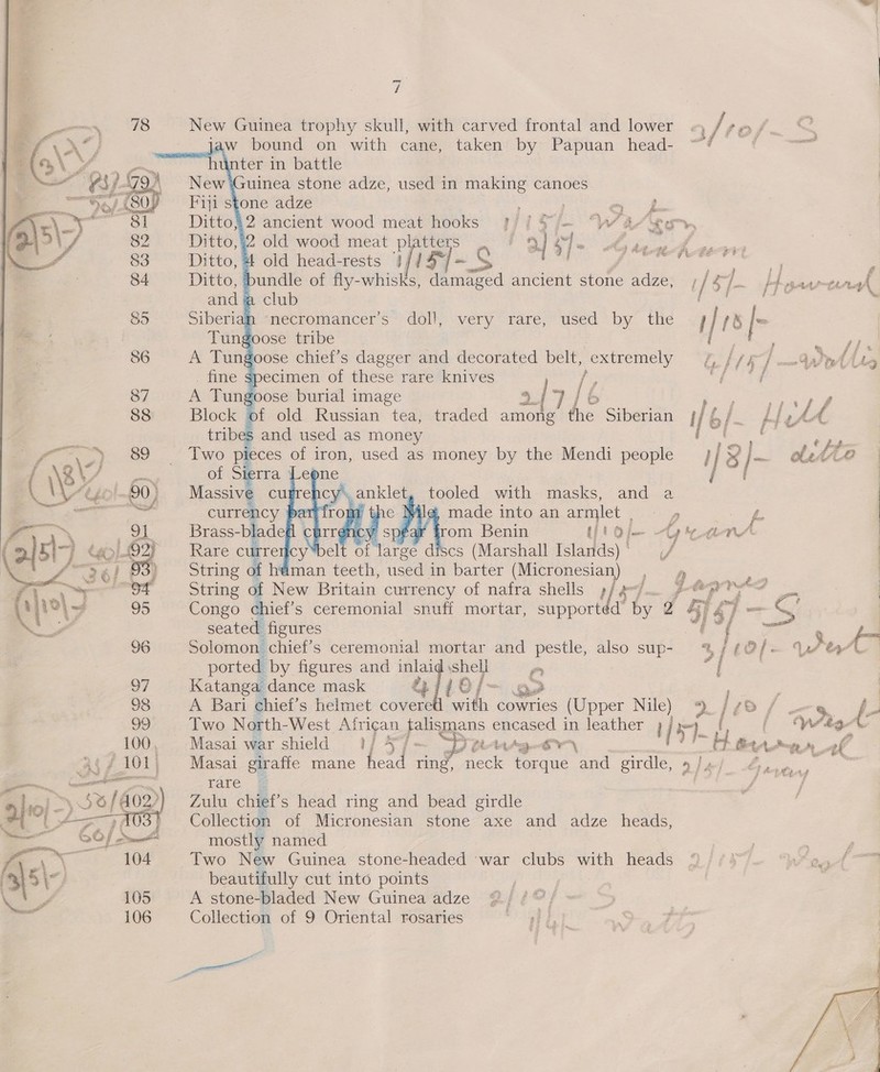     i New Guinea trophy skull, with carved frontal and lower «, § fos. Jaw bound on with cane, taken by Papuan head- “# q e « 4 bundle of fly. nniale Need ancient stone adze, ; / Sf. ptosas-terdgh club Ro spe ia “necromancer’s doll, very rare, used by the | is [- ie tribe: j i7JIig Fi S| EE ed it £ pt old Russian tea, traded among the Siberian if b/ Lte AA Two pieces of iron, used as money by the Mendi people i iis I. atta ; ; . Massive cugre Top eI tooled with masks, and a   &amp; made into an armlet , sy f- nic éar trom Benin Ul'oje Gran ale curre cy” a of f large discs (Marshall Islands)* (/ | String of htiman teeth, used i in barter (Micronesian) _, Q ; | String of New Britain currency of nafra shells» 4 pyr AD — i Congo chief’s ceremonial snuff mortar, supportéd’ by 2 ate — CO | seated figures i et Meet 9 fm Solomon chief’s ceremonial mortar and pestle, also sup- %/¢@/-— Y7ta — ported by figures and oe own Ps “4 ; 97 Katanga dance mask - afie oe j~ CF | 98 A Bari chiet’s helmet covere me cowries (Upper Nile) 9. /40 / ug fe oo Two North- West. African talismans poste in leather ) / i) ee WirA 100, Masai war shield 1) 4°7~ Py 2 Ar+g-6¥ a) _ ~ bf RA gn af | Masai giraffe mane head ring, nec ck patti and girdle, 9/e/_ Sare, rare @ Zulu chief's head ring and bead girdle Collection of Micronesian stone axe and adze heads, mostly named Two New Guinea stone-headed war clubs with heads  ‘ te : 3h Ww, beautifully cut into points \‘ e 105 A stone-bladed New Guinea adze a 106 Collection of 9 Oriental rosaries — : 