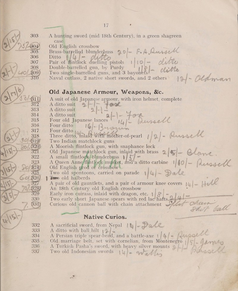  A hunting sword (mid 18th Century), in a green shagreen case. Old English crossbow   4 = z A sf Brass- -baryelled La ee 3 é &gt; [= Im. A Iettd Ant dé Ditto t j u om f Af if 4 ; 2 a’ fy Pair of flintlock mhie eo bid o| = MAO Double-barrelled gun, by Bunay --'o 6] | ~ platite Two single-barrelled guns, and 3 payohbal teach ; : F Naval cutlass, 2 native short swords, and 2 others* $9 j= (tft ithe) Old Japanese Armour, Weapons, &amp;c. A suit of old Japangse app oa with 1 iron helmet, complete Aditto suit % | i~ *@ A ditto suit = '. ' bs Sart A ditto suit Fee) oliae ee Sar me Four old Japanese lances ! yy, jl (Luyuet Four ditto 1G: [S-v5- id Four ditto 4, \ ro ee poy a Sf Three ditto, Hi ah Wier bho of-pearl ay j 9. | = MaAgAae cA. Two Indian matchlock guns des A Moorish flintlock gun, with snaphance fen er Old Japanese matchlock gun, inlaid oo brass 2 j ts et A small flintlo «/ blunderbuss IE c : : AI j A Queen Anne fli tbe mipe i eile ditto carbine | 40 im fhe MOod€ we, od or crossbow F ae : ‘ Two old eee carried on parade 4} Gi: ~ pa Le cast Pare old halberds ' - ‘* A pair of old gauntlets, and a pair of armour knee covers }/; fy |= baPt Lk An 18th Century old English crossbow yee Early iron cuirass, inlaid with dragon, etc.    Curious old cannon ball with chain attachment Native Curios. A sacrificial sword, from Nepal H | |-- A ditto with ball hilt .9). ee 7. - A Persian triple spear-head, and.a battle-axe t/@/« /a44aa¢ &amp; ee oe Old.marriage belt, set with cornelian, from Montenegro. ip ol A Turkish Pasha’s sword, with heavy silver mounts $A) ) “7 hey Two old Indonesian swords uy he anh : A fe joa \ | Ps t ; j 