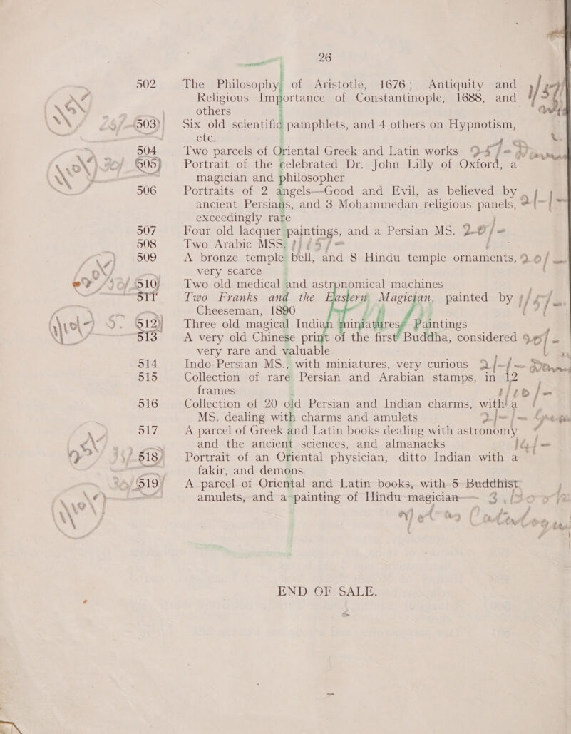 ¥ : The Philosophy of Aristotle, 1676; Antiquity and Religious BO of Constantinople, 1688, and others ‘ Six old scientific pamphlets, and 4 others on Hypnotism, Cte; A Sd Two parcels of qiene Greek and Latin works 94 j= 47&gt;. Portrait of the celebrated Dr. John Lilly of Oxiorene a magician and philosopher Portraits of 2 angels—Good and Evil, as believed by , ancient Persians, and 3 Mohammedan religious eee exceedingly rare Four old lacquer pamtings, and a Persian MS. 2-0) | Two Arabic MSS; jf = A bronze temple bell, fel 8 Hindu temple ornaments, 0 very scarce Two old medical and astronomical machines Two Franks and the ster i agian painted by Cheeseman, 1890    infdlce Paintings of the first’ Buddha, considered 9 99 , ce very rare and valuable Collection of rare Persian and Arabian stamps, in 12 | frames bite fw Collection of 20 old Persian and Indian charms, withia / MS. dealing with charms and amulets a | mf me phe pty A parcel of Greek and Latin books dealing with astronomy é and the ancient sciences, and almanacks dy f = Portrait of an Oriental physician, ditto Indian with a fakir, and demons A parcel of Oriental and Latin books, with 5 saapseastsess™ amulets, and a painting of Hindu magician 3.i2owrR i” ; § £  s ; $ ‘ 4 Jum r &amp; ‘ - 4 at z Fy “eS ee s il , y - : ats of % a j 2 . an { oS ttf 2a 4 iH ™ y &amp; END: ORISALE: