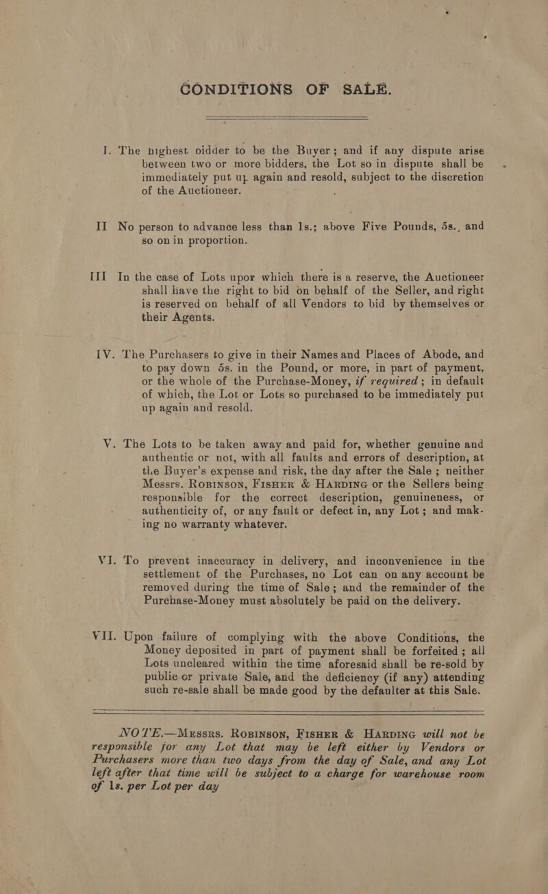 CONDITIONS OF SALE.  J. The highest oidder to be the Buyer; and if any dispute arise between two or more bidders, the Lot so in dispute shall be immediately put uz again and resold, subject to the discretion of the Auctioneer. II No person to advance less than 1s.; above Five Pounds, 5s., and so on in proportion. III In the case of Lots upor which there is a reserve, the Auctioneer shall lave the right to bid on behalf of the Seller, and right is reserved on behalf of all Vendors to bid by themselves or their Agents. IV. ‘he Purchasers to give in their Names and Places of Abode, and to pay down ds. in the Pound, or more, in part of payment, or the whole of the Purchase-Money, if required ; in default of which, the Lot or Lots so purchased to be immediately put up again and resold. V. The Lots to be taken away and paid for, whether genuine and authentic or not, with all faults and errors of description, at tLe Buyer’s expense and risk, the day after the Sale ; neither Messrs. Ropinson, Fisoer &amp; Harpine or the Sellers being responsible for the correct description, genuineness, or authenticity of, or any fault or defect in, any Lot; and mak- ing no warranty whatever. VJ. To prevent inaccuracy in delivery, and inconvenience in the settlement of the Purchases, no Lot can on any account be removed during the time of Sale; and the remainder of the Purchase-Money must absolutely be paid on the delivery. VII. Upon failure of complying with the above Conditions, the Money deposited in part of payment shall be forfeited ; all Lots uncleared within the time aforesaid shall be re-sold by public or private Sale, and the deficiency (if any) attending such re-sale shall be made good by the defaulter at this Sale.   NOTE.—Messrs. Rosinson, FisHer &amp; Harpine will not be responsible for any Lot that may be left either by Vendors or Purchasers more than two days from the day of Sale, and any Lot left after that time will be subject to a charge for warehouse room of ls. per Lot per day