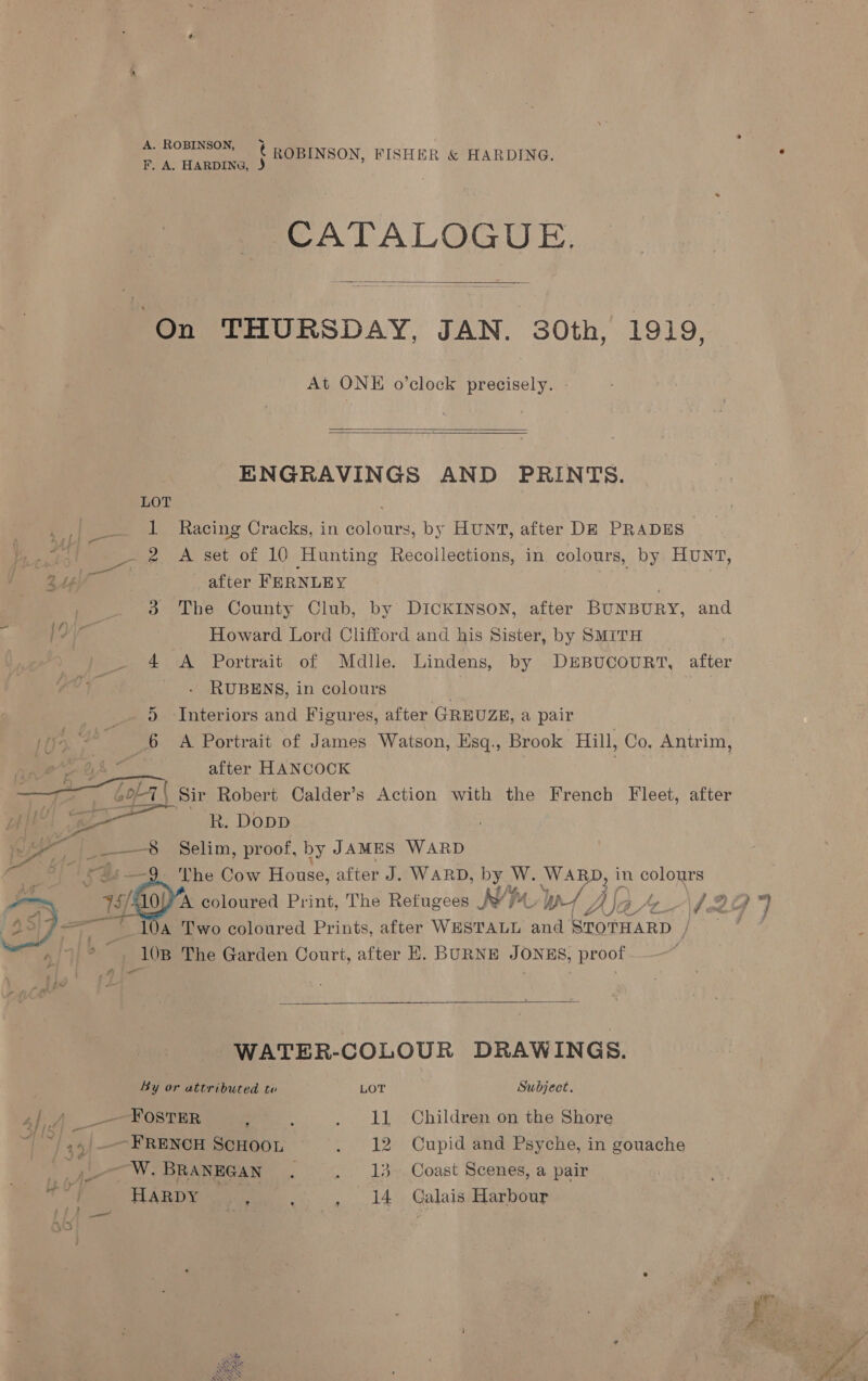 A. Home € ROBINSON, FISHER &amp; HARDING. F. A. HARDING, J CATALOGUE. On THURSDAY, JAN. 30th, 1919,  At ONE o’clock precisely.   ENGRAVINGS AND PRINTS. LOT ay pee 1 Racing Cracks, in colours, by HUNT, after DE PRADES | wens pee 2 A set of 10 Hunting Recollections, in colours, by Hunt, after FERNLEY ; 3 The County Club, by DICKINSON, after BUNBURY, and 4‘ Howard Lord Clifford and his Sister, by SMITH 4 A Portrait of Mdlle. Lindens, by DEBUCOURT, after | RUBENS, in colours | , _. 9 Interiors and Figures, after GREUZE, a pair | IK Kal 6 A Portrait of James Watson, Esq., Brook Hill, Co, Antrim, ae GA after HANCOCK . — a Golet | Sir Robert Calder’s Action with the French Fleet, after ye ae BR. Dopp ) — Selim, proof, by JAMES WARD —9. ‘The Cow House, after J. WARD, rs W. WARD, in colours 40) A coloured Print, The Refugees M9 Vv LW AS 4, hp -\h 284) 10a Two coloured Prints, after WESTALL and STOTHARD / ae 10B The Garden Court, after E. BURNE JONES, proof Wr © ;       WATER-COLOUR DRAWINGS. By or attributed te LOT Subject. 4h. __--FostTER ; j . 11 Children on the Shore HY ie) “a -__- FRENCH SCHOOL . 12 Cupid and Psyche, in gouache ‘”,-—-W. BRANEGAN . . 13- Coast Scenes, a pair eel HARDY | re | 3 . 14 Galais Harbour  