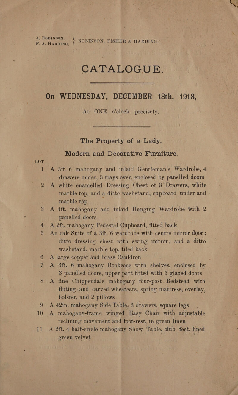  A. ROBINSON, Ph Tees ROBINSON, FISHER &amp; HARDING. CATALOGUE.  On WEDNESDAY, DECEMBER 18th, 1918, At ONE o’clock precisely.   The Property of a Lady. Modern and Decorative Furniture. LOT | 1 A 3ft.6 mahogany and inlaid Gentleman’s Wardrobe, 4 drawers under, 3 trays over, enclosed by panelled doors 2 A white enamelled Dressing Chest of 3° Drawers, white marble top, and a ditto washstand, cupboard under and | marble top 3 A 4ft. mahogany and inlaid Hanging Wardrobe with 2 panelled doors 4 <A 2ft. mahogany Pedestal Cupboard, fitted back 5 An oak Suite of a 3ft.'6 wardrobe with centre mirror door; ditto dressing chest with swing mirror; and a ditto washstand, marble top, tiled back 6 A large copper and brass Cauldron 7 A 6ft. 6 mahogany Bookcase with shelves, enclosed by 3 panelled doors, upper part fitted with 3 glazed doors gs A fine Chippendale mahogany four-post. Bedstead with fluting and carved wheatears, spring mattress, overlay, bolster, and 2 pillows 9 A 42in. mahogany Side Table, 3 drawers, square bles 10 A mahogany-frame winged Easy Chair with adjustable reclining movement and foot-rest, in green linen 11 A 2ft. 4 half-circle mahogany Show Table, club, feet, lined ereen velvet