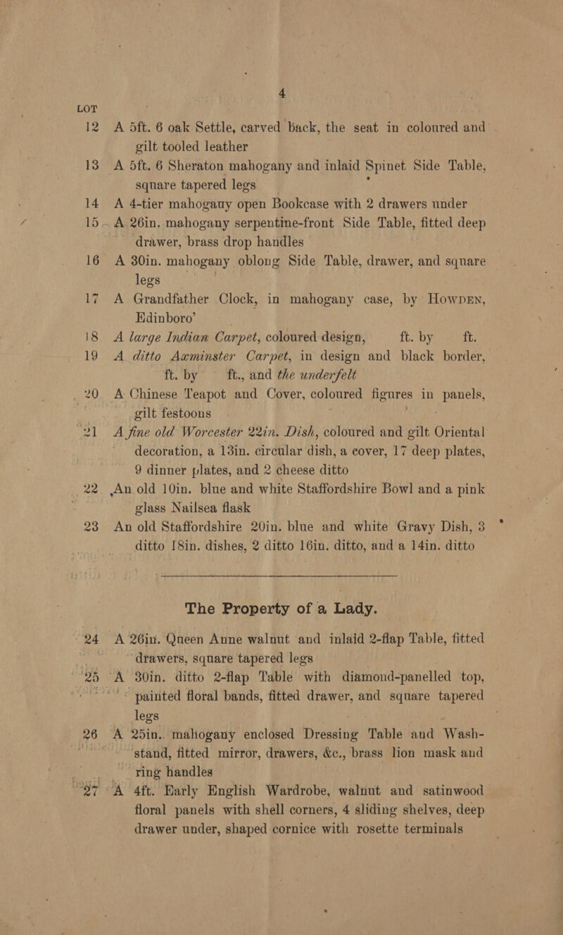 12 23 24 26 4 A dft. 6 oak Settle, carved back, the seat in coloured and gilt tooled leather A 5ft. 6 Sheraton mahogany and inlaid Spinet Side Table, square tapered legs A 4-tier mahogauy open Bookcase with 2 drawers under drawer, brass drop handles A 30in. mahogany oblong Side Table, drawer, and iba: legs | A Grandfather Clock, in mahogany case, by Hownen, Edinboro’ A large Indian Car ‘pet, coloured design, ft. by ft. A ditto Axminster Carpet, in design and black border, ft. by ft., and the underfelt gilt festoons A fine old Worcester 22in. Dish, coloured and gilt Oriental decoration, a 13in. circular dish, a cover, 17 deep plates, 9 dinner plates, and 2 cheese ditto glass Nailsea flask An old Staffordshire 20in. blue and white Gravy Dish, 3 ditto [8in. dishes, 2 ditto 16in. ditto, and a 14in. ditto The Property of a Lady. ~ drawers, square tapered legs ~ painted floral bands, fitted drawer, and square tapered legs fF stand, fitted mirror, drawers, &amp;c., brass lion mask and y, ring handles | floral panels with shell corners, 4 sliding shelves, deep drawer under, shaped cornice with rosette terminals