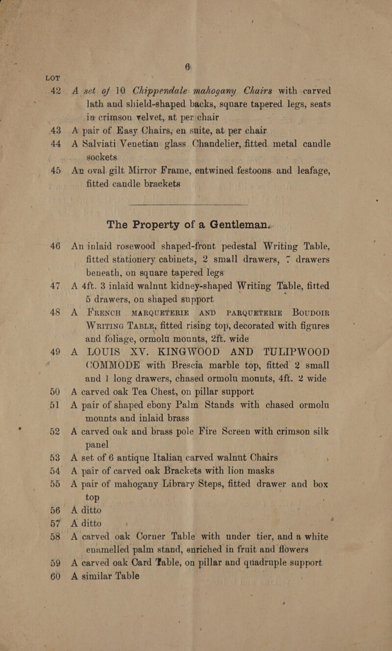 46 48 49 50 51 52 53 54. 55 D6 58 59 60 6 A set of 10 Chippendale: mahogany Chairs with carved lath and shield-shaped backs, square tapered legs, seats in crimson velvet, at per:chair A’ pair of Easy Chairs, en suite, at per chair A Salviati Venetian glass Chandelier, fitted metal candle sockets Ax oval. gilt, Mirror Frame, entwined festoons. ani Lenface fitted candle brackets The Property of a Gentleman... An inlaid rosewood shaped-front pedestal Writing Table, ‘fitted stationery cabinets, 2 small drawers, 7 drawers beneath, on square tapered legs A 4ft. 3 inlaid walnut kidney-shaped Writing Table, fitted 5 drawers, on shaped support if A FRENCH MARQUETERIE AND PARQUETERIE Bovunoir Writrne TABLE, fitted rising top, decorated with figures and foliage, ormolu mounts, 2ft. wide A LOUIS XV. KINGWOOD AND TULIPWOOD COMMODE with Brescia marble top, fitted 2 small and | long drawers, chased ormolu moants, 4ft. 2 wide A carved oak Tea Chest, on pillar support A pair of shaped ebony Palm Stands with chased ormolu mounts and inlaid brass A carved oak and brass pole Fire Screen with crimson silk panel A set of 6 antique Italian carved walnut Chairs A pair of carved oak Brackets with lion masks A pair of mahogany Library Steps, fitted drawer and box top A ditto A ditto enamelled palm stand, enriched in fruit and flowers A carved oak Card Table, on pillar and quadruple aia A similar Table