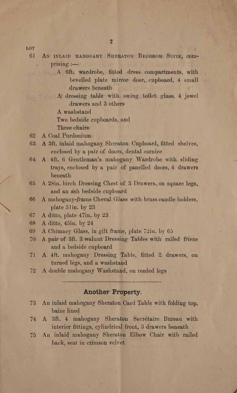 61 62 63 14 75 AN INLAID MAHOGANY “SHERATON: BEDROOM. Sur7E, .com- prising :—, 3 | A 6ft; wardrobe, fitted eae compartments, with bevelled plate mirror door, cpunert, 4A small drawers. beneath | ot LAR dressing table with. swing. toilet glass, 4 jewel drawers and 3 others A washstand Two bedside cupboards, and Three chairs A Coal Purdoninm A 3ft. inlaid mahogany Sheraton Cupboard, fitted shelves, enclosed by a pair of doors, dental cornice trays, enclosed by a pair of panelled doors, 4 drawers beneath A 28in. birch. Dressing Chest of 3 Drawers,.on square rey and an ash bedside cupboard | A mahogany-frame Cheval Glass with brass candle holders, plate 5lin. by 23 A ditto, plate 47in. by 23 A ditto, 45in. by 24 A Chimney Glass, in gilt frame, plate 72in. by 65 A pair of 3ft. 3-walnut Dressing’ Tables with railed frieze and a bedside cupboard A 4ft. mahogany Dressing Table, fitted 2. drawers, on turned legs, and a washstand A double mahogany Washstand, on reeded legs Another Property. An inlaid mahogany Sheraton Card Table with folding top, baize lined A 3ft. 4 mahogany Sheraton Secrétaire. Bureau with interior fittings, cylindrical front, 3 drawers beneath An inlaid mahogany Sheraton Elbow Chair with railed back, seat. in crimson velvet |