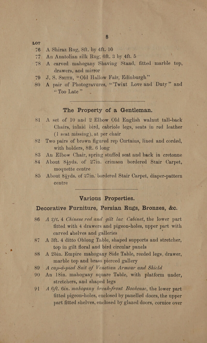 81 82 83 85 8 A Shiraz Rug, 8ft. by 4ft. 10 An Anatolian silk Rug; 6ft. 3 by 4ft. 5 A carved mahogany Shaving Stand, fitted marble fep, drawers, and mirror. J.S. Smirx, “Old Hallow Fair, Ddinburgh” A pair of Photogravures, “’'Twixt Love and Duty” and “Too ates. ig | uy \ The Property of a Gentleman. Chairs, inlaid bird, cabriole legs, seats in red leather (1 seat missing), at per chair ee Two pairs of brown figured rep Curtains, lined and corded, with holders, 8ft. 6 long Au Elbow Chair, spring stuffed seat and back in cretonne About 84yds. of 27in. crimson bordered Stair Carpet, moquette centre About 84yds. of 27in. bordered Stair Carpet, diaper-pattern — centre Various Properties. 86 A 2ft. 4 Chinese red and gilt lac Cabinet, the lower part fitted with 4 drawers and pigeon-holes, Bpper part with carved shelves and galleries A 3ft. 4 ditto Oblong Table, shaped supports and stretcher, top in gilt floral and bird circular panels A 25in. Empire mahogany Side Table, reeded legs, drawer, marble top and brass pierced gallery A cap-d-pied Suit of Venetian Armour and Shield An 18in. mahogany square Table, with platform under, ~ stretchers, and shaped legs A 6ft. 6in. mahogany break-front Bookcase, the lower part fitted pigeon-holes, enclosed by panelled doors, the upper part fitted shelves, enclosed by glazed doors, cornice over