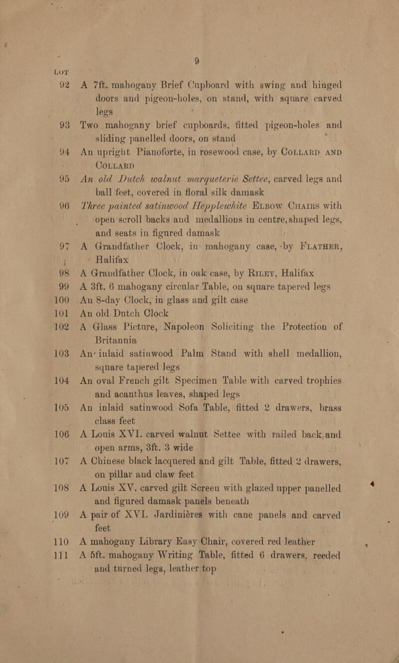 111 9 A 7ft. mahogany Brief Cupboard with swing and hinged doors and By eas on stand, with square carved legs | | Two mahogany brief erptenaes fitted pigeon-holes and sliding panelled doors, on stand : An upright Pianoforte, in rosewood case, by COLLARD AND CoLLARD An old Dutch walnut marqueterie Settee, carved legs and ball feet, covered in floral silk damask Three painted satinwood Hepplewhite Hunow CHaArRs wih open scroll backs and medallions in centre, shaped legs, and seats in figured damask A Grandfather Clock, in’ mahogany case, ME FLATHER, ’ Halifax A Grandfather Clock, in oak case, by Rinny, Halifax A 3ft. 6 mahogany circular Table, on square tapered legs An 8-day Clock, in glass and gilt case An old Dutch Clock | A Glass Picture, N Brooms Soliciting the Protection of Britannia An’‘inlaid satinwood Palm Stand with shell medallion, square tapered legs An oval French gilt Specimen Table with carved ya dE and acanthus leaves, shaped legs class feet — A Louis XVI. carved walnut Settee with railed back, and open arms, 3ft. 3 wide A Chinese black lacquered and gilt Table, fitted 9 ‘wea on pillar and claw feet A Louis XV. carved gilt Screen with glazed upper panelled and figured damask panels beneath A pair of XVI. Jardiniéres with cane panels and carved feet, A 5ft. mahogany Writing Table, fitted 6 drawers, reeded and turned legs, leather top