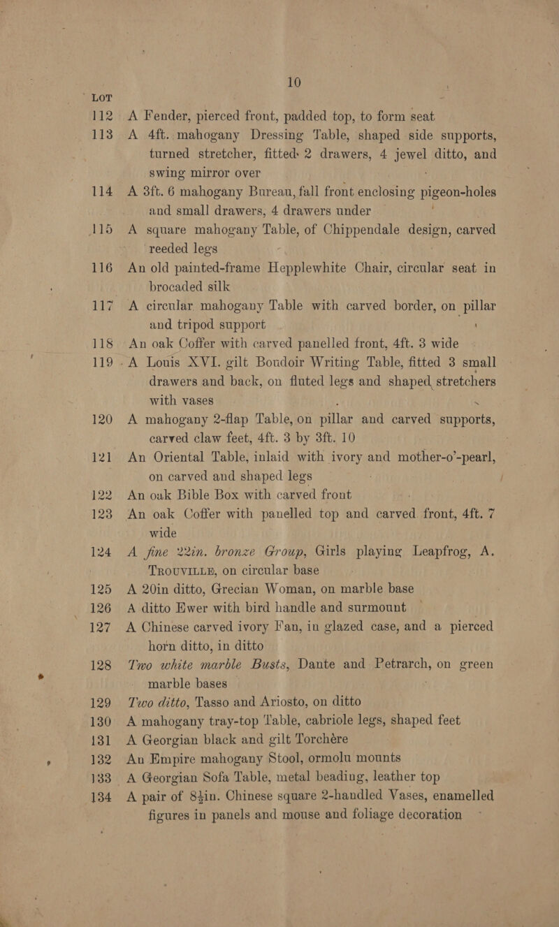 ' LOT 113 10 A Fender, pierced front, padded top, to form seat A 4ft. mahogany Dressing Table, shaped side supports, turned stretcher, fitted: 2 drawers, 4 ee ditto, and swing mirror over A 3ft. 6 mahogany Bureau, fall front enclosing pigeon-holes and small drawers, 4 drawers under square mahogany Table, of Chippendale peee carved -reeded legs An old painted-frame Hepplewhite cha circular seat in brocaded silk and tripod support An oak Coffer with carved panelled front, 4ft. 3 wide drawers and back, on fluted legs and shaped stretchers with vases ‘ A mahogany 2-flap Table, on alin and carved supports, carved claw feet, 4ft. 3 by 3ft. 10 An Oriental Table, inlaid with ivory and mother-o’-pearl, on carved and shaped legs | An oak Bible Box with carved front wide A fine 22in. bronze Group, Girls playing Leapfrog, A. TROUVILLE, on circular base : A 20in ditto, Grecian Woman, on marble base A ditto Ewer with bird handle and surmount A Chinese carved ivory Fan, in glazed case, and a pierced horn ditto, in ditto Two white marble Busts, Dante and Petrarch, on green marble bases — | Two ditto, Tasso and Ariosto, on ditto A mahogany tray-top Table, cabriole legs, shaped feet A Georgian black and gilt Torchére An Empire mahogany Stool, ormolu mounts A Georgian Sofa Table, metal beading, leather top A pair of 84in. Chinese square 2-handled Vases, enamelled figures in panels and mouse and foliage decoration