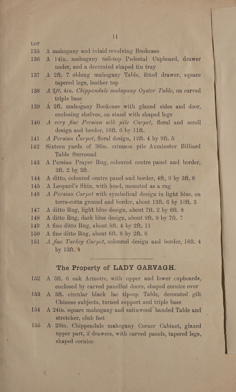 Lot 135 136 137 138 | 139 140 14] 142 143 144 145 146 147 148 150 151 11 A mahogany and inlaid revolving Bookcase A 14in. mahogany rail-top Pedestal Cupboard, drawer under, and a decorated shaped tin tray tapered legs, leather top A aft. 4in. Chippendale mahogany Oyster Table, on carved triple base A> 2ft. mahogany Bookcase with glazed sides and door, enclosing shelves,.on stand with shaped legs | A very fine Persian silk pile Carpet, floral and scroll design and border, 16ft. 6 by 11ft. A Persian Carpet, floral design, 12ft. 4 by 9ft. 5 Sixteen yards of 36in. crimson pile Axminster Billiard Table Surround ae A Persian Prayer Rug, coloured centre panel and border, aft. 2 by. 3ft. A ditto, coloured centre panel and border, 4ft, 9 by 3ft. 6 A Leopard’s Skin, with head, mounted as a rug A Persian Carpet with symbolical design in light blue, on terra-cotta ground and border, about 13ft. 6 by 1oft. 3 A ditto Rug, light blue design, about 7ft. 2 by 6ft. 8 A ditto Rug, dark blue design, about 9ft. 9 by 7ft. 7 A fine ditto Rug, about 5ft. 4 by 2ft. 11 A fine ditto Rug, about 6ft. 8 by 2ft. 8 The Property of LADY GARVAGH. A 3ft. 6 oak Armoire, with upper and lower cupboards, enclosed by carved panelled doors, shaped cornice over A 3ft. circular black lac tip-up Table, decorated gilt Chinese subjects, turned support and triple base A 24in. square mahogany and satinwood banded Table and stretcher, club feet upper part, 2 drawers, with carved panels, tapered legs, shaped cornice 