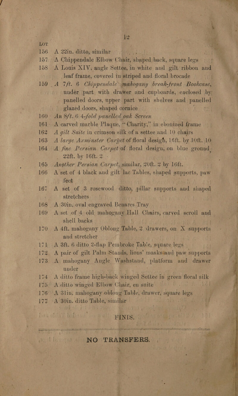  A 22in, hiteat similar A Lonis XIV, angle Settee, in white and gilt ribbon ae leaf frame, covered in striped and floral brocade glazed doors, shaped cornice An 8ft.6 4-fold panelled oak Screen A gilt Suite in crimson silk of a settee and 10 chairs A large Axminster Carpet of floral desigh, 16ft. by LOft. 10 A fine Persian Cone of floral design, on blue ground, .. 22ft. by T6ft. 2 Another Persian Carpet, similar, 20ft. 2 by 16ft. A set of 4 black and gilt lac Tables, shaped supports, paw feet A set of 3 rosewood ditto, pillar supports eal ge stretchers | A 30in. oval engraved Benares. ‘Tray shell backs cae eee) A 4ft. mahogany Oblong Table 2, drawers, on A supports and stretcher : A 3ft. 6 ditto 2-flap Pembroke Table, square legs A pair of gilt Palm Stands, lions’ masks®and paw supports A. mahogany Augle Washstand, platform and drawer under A ditto winged Elbow Chair, en suite A Blin: mahogany obloug Table, drawer, square legs A S0in. ditto gan similar | af PENIS. NO TRANSFERS. » an 