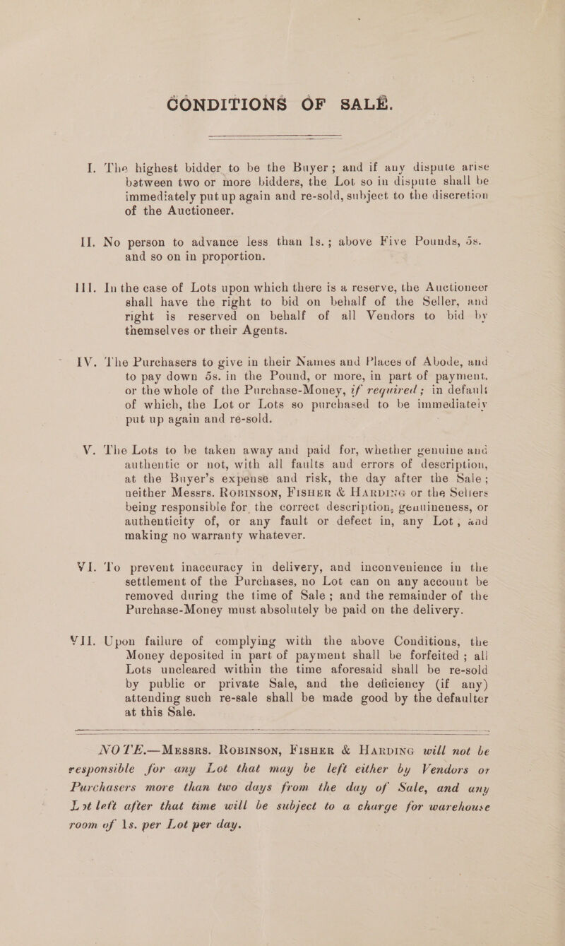 CONDITIONS OF SALE.  batween two or more bidders, the Lot so in dispute shall be immediately put up again and re-sold, subject to the discretion of the Auctioneer. No person to advance less than Is.; above Five Pounds, 5s. and so on in proportion. In the case of Lots upon which there is a reserve, the Auctioneer shall have the right to bid on behalf of the Seller, and right is reserved on behalf of all Vendors to bid by themselves or their Agents. 3 The Purchasers to give in their Names and Places of Abode, and to pay down 5s. in the Pound, or more, in part of payment. or the whole of the Purchase-Money, 7f required ; in defauli of which, the Lot or Lots so purchased to be immediately put up again and re-sold. The Lots to be taken away and paid for, whether genuine and authentic or not, with all faults and errors of description, at the Buyer’s expense and risk, the day after the Sale; neither Messrs. Ropinson, FisHer &amp; HarpineG or the Seliers being responsible for the correct description, geuuineness, or authenticity of, or any fault or defect in, any Lot, aad making no warranty whatever. To prevent inaccuracy in delivery, and inconvenience in the settlement of the Purchases, no Lot can on any account be removed during the time of Sale; and the remainder of the Purchase-Money must absolutely be paid on the delivery. Upon failure of complying with the above Conditions, the Money deposited in part of payment shall be forfeited ; all Lots uncleared within the time aforesaid shall be re-sold by public or private Sale, and the deficiency (if any) attending such re-sale shall be made good by the defaulter at this Sale.  