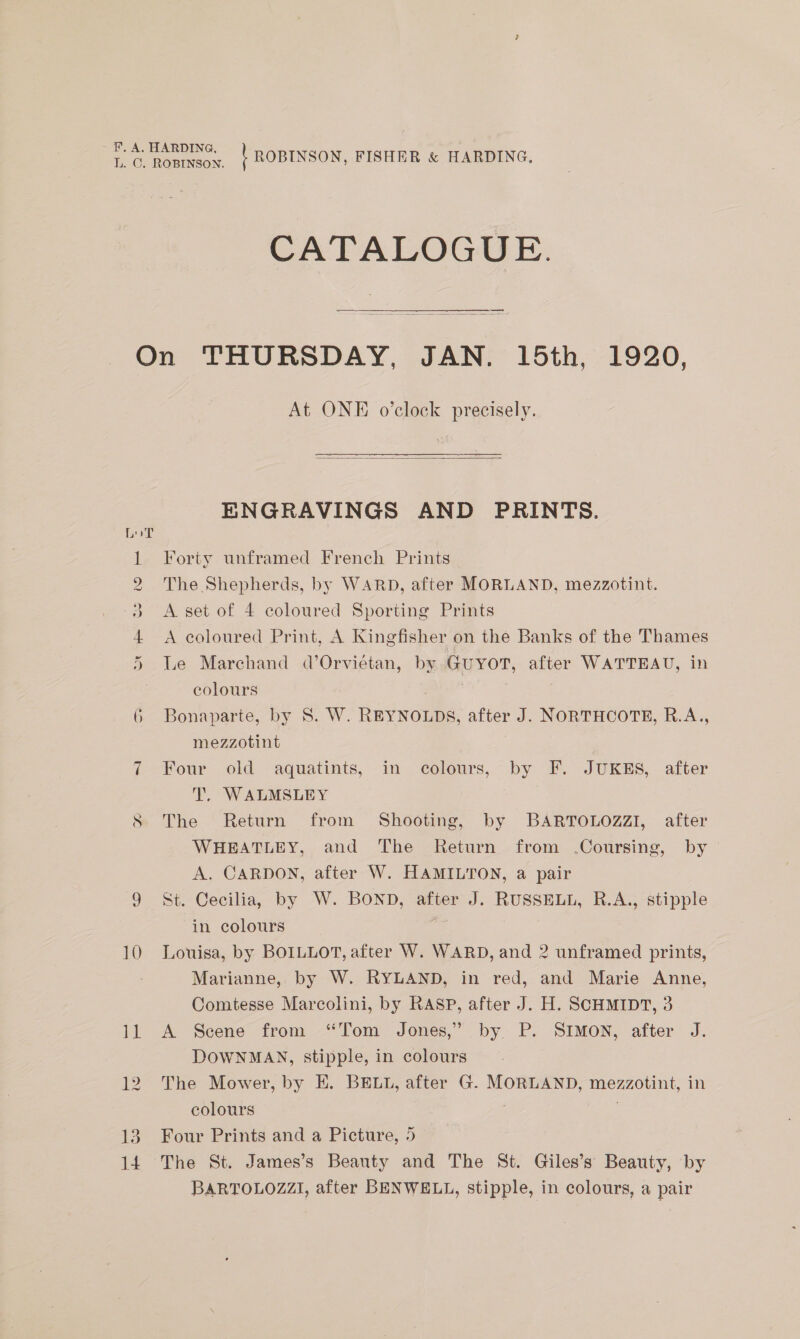 | ROBINSON, FISHER &amp; HARDING, CATALOGUE. SS eee Ou Hh Co WO 10 13 14 At ONE o’clock precisely.  ENGRAVINGS AND PRINTS. Forty unframed French Prints The Shepherds, by WARD, after MORLAND, mezzotint. A set of 4 coloured Sporting Prints A coloured Print, A Kingfisher on the Banks of the Thames Le Marchand d’Orvietan, by GUYOT, after WATTEAU, in colours . Bonaparte, by 8. W. REYNOLDS, after J. NORTHCOTE, R.A., mezzotint Four old aquatints, in colours, by F. JUKES, after T, WALMSLEY The Return from Shooting, by BARTOLOZZI, after WHEATLEY, and The Return from Coursing, by A. CARDON, after W. HAMILTON, a pair St. Cecilia, by W. BOND, after J. RUSSELL, R.A., stipple in colours . Louisa, by BOILLOT, after W. WARD, and 2 unframed prints, Marianne, by W. RYLAND, in red, and Marie Anne, Comtesse Marcolini, by RASP, after J. H. SCHMIDT, 3 A Scene from ‘Tom Jones,” by P. SIMON, after J. DOWNMAN, stipple, in colours The Mower, by EK. BELL, after G. MORLAND, mezzotint, in colours Four Prints and a Picture, 5 The St. James’s Beauty and The St. Giles’s Beauty, by BARTOLOZZI, after BENWELL, stipple, in colours, a pair