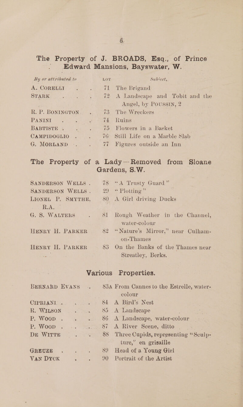 The Property of J. BROADS, Esq., of Prince -. Edward Mansions, Bayswater, W. By or attributed to LOT Subvect, A. CORELLI ; ; 71 ~The Brigand STARK ; 72. A Landscape and Tobit and the ey Angel, by POUSSIN, 2 R. P. BONINGTON ..- 43. The. Wreckers PANINI ; . P (4 Ruins BABTISTE . : 7) Flowers in a Basket CAMPIDOGLIO . . 76 Still Life on a Marble Slab G. MORLAND .. 77 =“ Figures outside an Inn The Property of a Lady — Removed — Sloane Gardens, S.W. SANDERSON WELLS . io: <A. Trusty Guard,” SANDERSON WELLS . 20 2 P lotta LIONEL P. SMYTHE, SOQ A Girl driving Ducks R.A. G. 5. WALTERS Sl Rough Weather in the Channel, water-colour HENRY H. PARKER S82. “Nature’s Mirror,” near Culham- on-Thames HENRY H. PARKER 83 On the Banks of the Thames near Streatley, Berks. Various Properties. BERNARD EVANS .. SdA From Cannes to the Estrelle, water- at colour CTP RNA Nia) ek , S84 <A Bird’s Nest R. WILSON 57 Sein Sd) <A Landscape P. WOGD. -. ‘ .. 86 A Landscape, water-colour Pp. Woop . .. —......87 A River Scene, ditto | : De WITTE ; 85 Three Cupids, representing “Sculp- ture,” en grisaille GREUZE . ; 89 Head of a Young Girl VAN DYCK . : 90 Portrait of the Artist