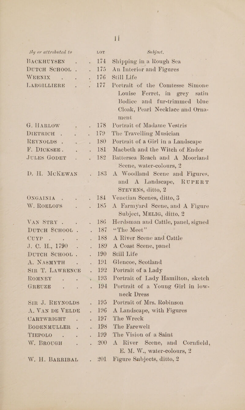 Ly or attrebuted to BACKHUYSEN DUTCH SCHOOL . WEENIX LARGILLIERE G. HARLOW DIETRICH REYNOLDS F. DICKSEE. JULES GODET D, H. McKEWAN ONGAINIA W. ROELOFS VAAN] SUTRY DUTCH SCHOOL . CUYP eee bee 1180 DUTCH SCHOOL . A. NASMYTH Sir T. LAWRENCE ROMNEY GREUZE STR J. REYNOLDS A. VAN DE VELDE CARTWRIGHT BODENMULLER TIEPOLO W. BROUGH W.-H. BARRIBAL LOT 174 175 176 177 il Subject, Shipping in a Rough Sea An Interior and Figures Still Life Portrait of the Comtesse Simone Louise Ferret, in grey Bodice and fur-trimmed blue Cloak, Pearl Necklace and Orna- ment satin Portrait of Madame Vestris The Travelling Musician Portrait of a Girl in a Landscape Macbeth and the Witch of Endor Battersea Reach and A Moorland Scene, water-colours, 2 A Woodland Scene and Figures, and A Landscape, RUPERT STEVENS, ditto, 2 Venetian Scenes, ditto, 3 A Farmyard Scene, and A Figure Subject, MELIG, ditto, 2 Herdsman and Cattle, panel, signed “The Meet” A River Scene and Catile A Coast Scene, panel Still Life Glencoe, Scotland Portrait of a Lady Portrait of Lady Hamilton, sketch Portrait of a Young Girl in low- neck Dress Portrait of Mrs. Robinson A Landscape, with Figures ‘The Wreck The Farewell The Vision of a Saint A River Scene, and Cornfield, K. M. W., water-colours, 2 Figure Subjects, ditto, 2