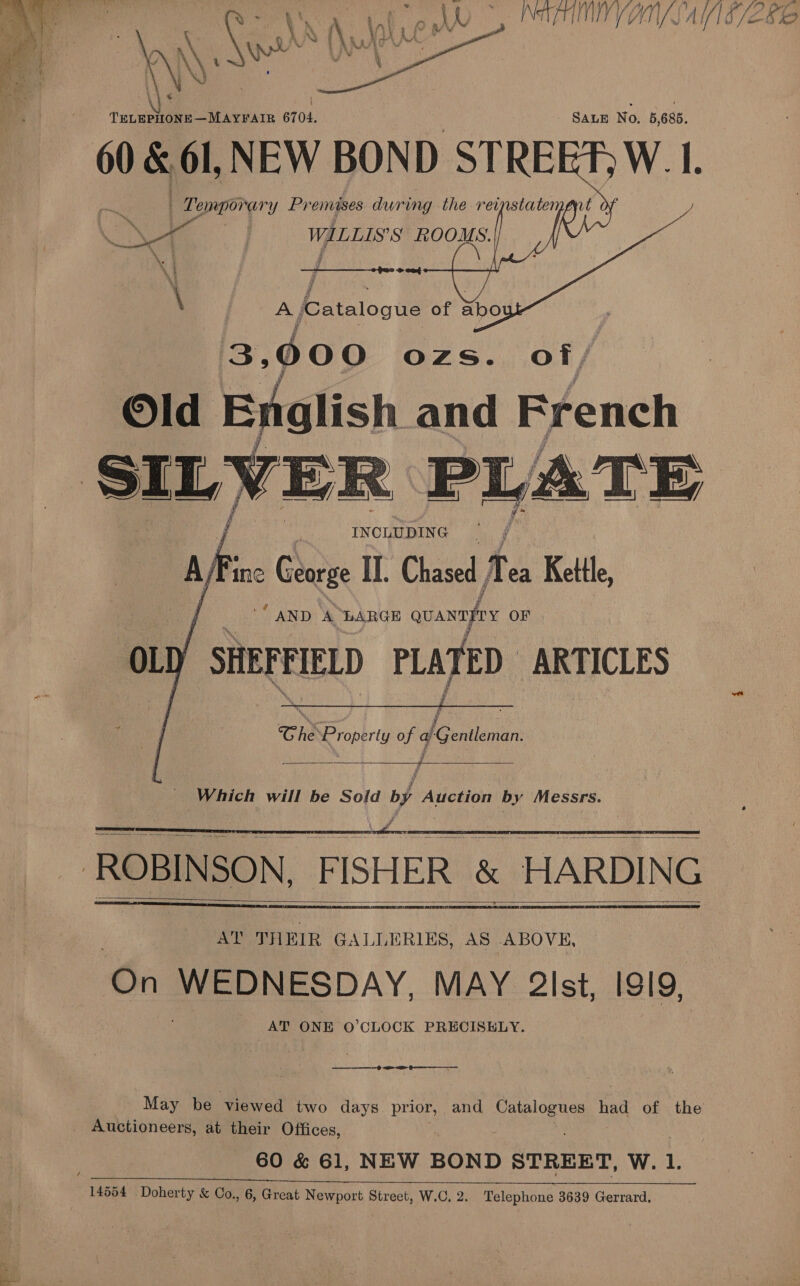 RCE VUN/SAE/E82   “ls Ko bol lee Ae ee 6704. SALE No. 5,685. 60 &amp; 61, NEW BOND STREET) W. I. . Temporary Premises during the reinstaten WILLIS’S ROOMS.    \ | A jCatalogue of abo 3,000 ozs. of/ Old Enalish and French SILVER PLATE Mf ine George II. Chase, 1 ea Kettle “AND A ‘LARGE quanayy OF ou SHEFE REPED PLATED. ARTICLES     Che “Property of Ae entlemiart   _ Which will be Sold of Auction by Messrs.    : ROBINSON, FISHER &amp; HARDING   Ce WEDNESDAY, MAY 2lst, ISI9, AT ONE O'CLOCK PRECISELY.   &lt;P May be viewed two days prior, and eee had of the Auctioneers, at their Offices, 60 &amp; 61, NEW BOND STREET, W. 1. 14554 Doherty &amp; Co., 6, Great Newport Street, W.C. 2. Telephone 3639 Gerrard,