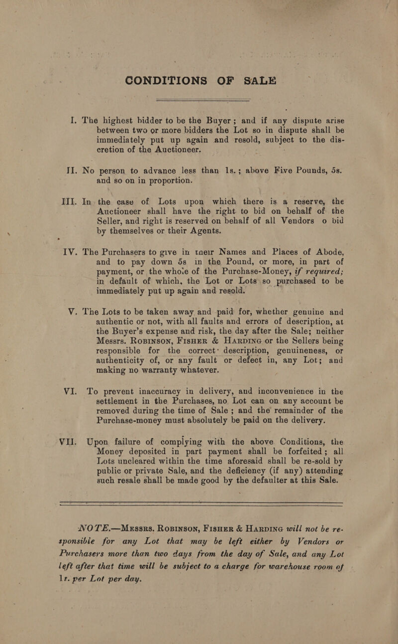 CONDITIONS OF SALE  between two or more bidders the Lot so in dispute shall be immediately put up again and resold, Be: to the dis- cretion of the Auctioneer. and so on in proportion. Auctioneer shall have the right to bid on behalf of the Seller, and right is reserved on behalf of all Vendors o bid by themselves or their Agents. and to pay down 5s in the Pound, or more, in part of payment, or the who.e of the Purchase-Money, if required; in default of which, the Lot or Lots. so purchased to be immediately put up again and resold. authentic or not, with all faults and errors of description, at the Buyer’s expense and risk, the day after the Sale; neither Messrs. Rosinson, Fisher &amp; Harpine or the Sellers being responsible for the correct’ description, genuineness, or authenticity of, or any fault or defect in, any Lot; and making no warranty whatever. To prevent inaccuracy in delivery, and inconvenience in the settlement in the Purchases, no Lot can on any account be removed during the time of Sale ; and the remainder of the Purchase-money must absolutely be paid on the delivery. Upon failure of complying with the above Conditions, the Money deposited in part payment shall be forfeited; all Lots uncleared within the time aforesaid shall be re-sold by public or private Sale, and the deficiency (if any) attending such resale shall be made good by the defaulter at this Sale. — NVOTE.—Mxssrs. Rosinson, FisHer &amp; HAarpine will not be re-