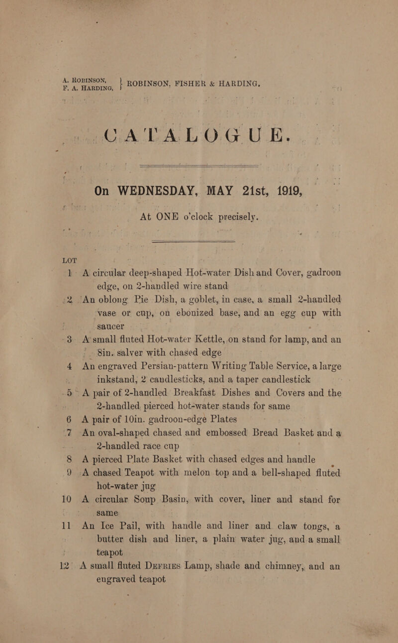 x 10 1] HARDING, CATALOGUE.   On WEDNESDAY, MAY 2ist, 1919, At ONE o’clock precisely.  A circular deep-shaped Hot-water Dish and Cover, gadroon edge, on 2-handled wire stand An oblong Pie Dish, a goblet, in case, a small 2-handled vase or cup, on ebonized base, and an egg cup with saucer - 8in. salver with chased edge An engraved Persian-pattern Writing Table Service, a large inkstand, 2 candlesticks, and.a taper candlestick 2-handled, pierced hot-water stands for same A pair of 10in. gadroon-edge Plates An oval-shaped chased and embossed Bread Pe and a 2-handled race cup A pierced Plate Basket with chased edges and handle ‘A chased Teapot with melon top and a bell-shaped fluted hot-water jug A circular Soup. Basin, with cover, liner and bere! for same An Ice Pail, with handle and liner and claw tongs, a butter dish and liner, a plain water jug, and.a small teapot engraved teapot