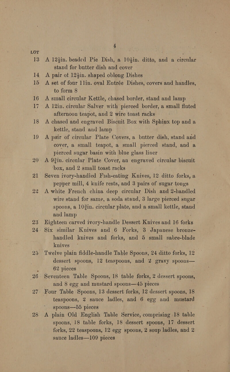 13 a7 28 4 A 124in. beaded Pie Dish, a 104in. ditto, and a circular stand for butter dish and cover A pair of 12din. shaped oblong Dishes A set of four 1lin. oval Entrée Dishes, covers and handles, to form 8 A small circular Kettle, chased border, stand and lamp _ A 12in. circular Salver with pierced border, a small fluted afternoon teapot, and 2 wire toast racks - A chased and engraved Biscuit Box with Sphinx top and a kettle, stand and lamp A pair of circular Plate Covers, a butter dish, stand and cover, a small teapot, a small pierced stand, and a pierced sugar basin with blue glass liner A 92in. circular Plate Cover, an engraved circular biscuit ‘box, and 2 small toast racks Seven ivory-handied Fish-eating Knives, 12 ditto forks, a pepper mill, 4 knife rests, and 3 pairs of sugar tongs A white French china deep circular Dish and 2-handled wire stand for same, a soda stand, 3 large pierced sngar_ spoons, a 103in. circular plate, and a small kettle, stand and lamp Highteen carved ivory-handle Dessert Knives and 16 fore handled knives and forks, and 5 small sabre-blade knives dessert spoons, 12 teaspoons, and 2 gravy spoons— 62 pieces | : | Seventeen Table Spoons, 18 table forks, 2 dessert spoons, and 8 egg and mustard spoons—45 pieces Four Table Spoons, 13 dessert forks, 12 dessert spoons, 18 teaspoons, 2 sauce ladles, and 6 egg and mustard spoons—55 pieces A plain Old English Table Servies, comprising 18 table spoons, 18 table forks, 18 dessert spoons, 17 dessert forks, 22 teaspoons, 12 egg spoons, 2 soup ladles, and 2 sauce ladles—109 pieces