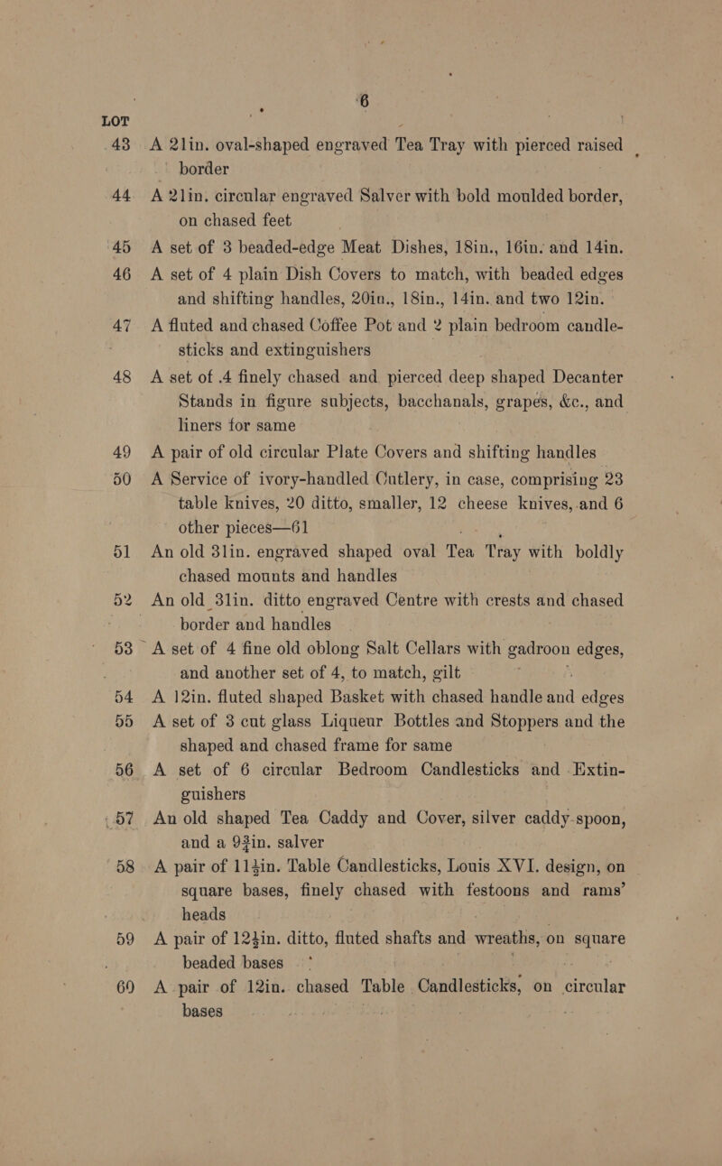 D9 69 6 &amp; border A 2lin. circular engraved Salver with bold moulded border, on chased feet A set of 3 beaded-edge Meat Dishes, 18in., 16in. and 14in. A set of 4 plain Dish Covers to match, with beaded edges and shifting handles, 20in., 18in., 14in. and two 12in. A fluted and chased Coffee Pot and 2 plain bedroom candle- sticks and extinguishers | A set of .4 finely chased and pierced deep shaped Decanter Stands in figure subjects, bacchanals, grapes, &amp;c., and. liners for same A pair of old circular Plate Covers and shifting handles A Service of ivory-handled Cutlery, in case, comprising 23 table knives, 20 ditto, smaller, 12 cheese knives,.and 6 other pieces—61 An old 3lin. engraved shaped oval Tea Pray with boldly chased mounts and handles border and handles and another set of 4, to match, gilt A 12in. fluted shaped Basket with chased handle and edges A set of 3 cut glass Liqueur Bottles and Stoppers and the shaped and chased frame for same A set of 6 circular Bedroom Candlesticks and . Extin- guishers An old shaped Tea Caddy and Cover, silver caddy-spoon, and a 93in. salver A pair of 11iin. Table Candlesticks, Louis XVI. design, on square bases, finely chased with festoons and rams’ heads A pair of 124in. ditto, fluted shafts and wreaths, on ee beaded bases A pair of 12in. chased Table Candlesticks on care bases