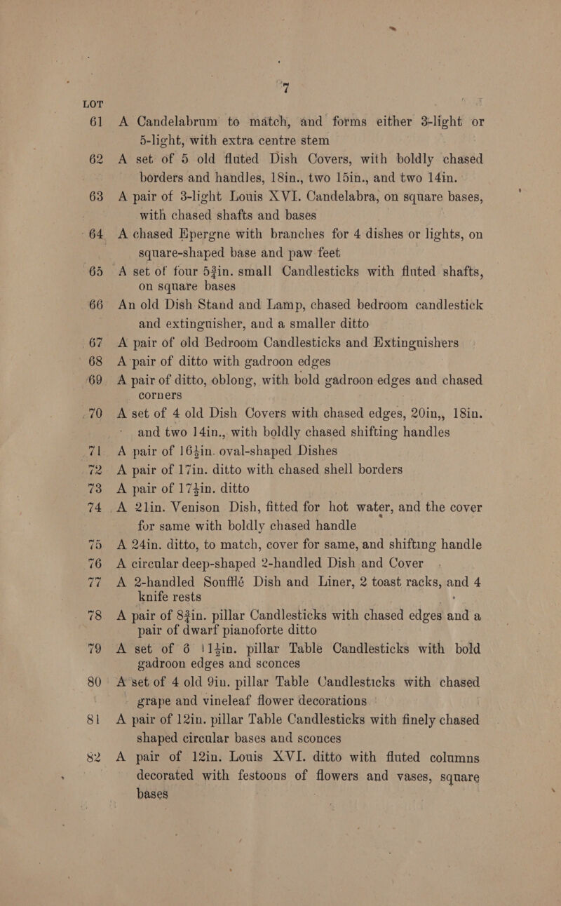 om A Candelabrum to match, and forms either 3+ light or 5-light, with extra centre stem A set of 5 old fluted Dish Covers, with boldly chased borders and handles, 18in., two 15in., and two 14in. A pair of 3-light Louis XVI. Curidolabra: on yt bases, with chased shafts and bases square-shaped base and paw feet A set of four 5#in. small Candlesticks with fluted shafts, on square bases An old Dish Stand and Lamp, chased bedroom candlestick and extinguisher, and a smaller ditto A pair of old Bedroom Candlesticks and Extinguishers A ‘pair of ditto with gadroon edges A pair of ditto, oblong, with bold gadroon edges and chased corners A set of 4 old Dish Covers with chased edges, 20in,, 18in. and two 14in., with boldly chased shifting handles A pair of 164in. oval-shaped Dishes A pair of 17in. ditto with chased shell borders A pair of 174in. ditto | A 2lin. Venison Dish, fitted for hot water, and the cover for same with boldly chased handle A 24in. ditto, to match, cover for same, and shifting handle A circular deep-shaped 2-handled Dish and Cover A 2-handled Soufflé Dish and Liner, 2 toast racks, ane 4 knife rests A pair of 83in. pillar Candlesticks with chased edges La a pair of quart pianoforte ditto A set of 6 i14in. pillar Table Candlesticks with bold gadroon edges and sconces A’set of 4 old Qin. pillar Table Candlesticks with chased - grape and vineleaf flower decorations A pair of 12in. pillar Table Candlesticks with finely chased shaped circular bases and sconces A pair of 12in. Louis XVI. ditto with fluted columns decorated with festoons of flowers and vases, square