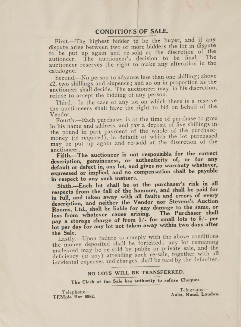 - | | CONDITIONS OF SALE. Birst.-—Dhe highest bidder to be the buyer, and if any dispute arise between two or more bidders the lot in dispute to be put up again and re-sold at the discretion of the autioneer. The auctioneer’s decision to be final. The auctioneer reserves the right to make any alteration in the catalogue. Second.—No person to advance less than one shilling ; above £2, two shillings and sixpence; and so on in proportion as the auctioneer shall decide. The auctioneer may, in his discretion, refuse to accept the bidding of any person. Third.—In the case of any lot on which there is a reserve the auctioneers shall have the right to bid on behalf of the Vendor. Fourth.—Each purchaser is at the time of purchase to give in his name and address, and pay a deposit of five shillings in: the pound in part payment of the whole of the purchase- money (if required), in default of which the lot purchased may be put up again and re-sold at the discretion of the auctioneer. Fifth.The auctioneer is not responsible for the correct description, genuineness, or authenticity of, or for any default or defect in, any lot, and gives no warranty whatever, expressed or implied, and no compensation shall be payable in respect to any such matiers. Sixth.—Each lot shall be at the purchaser’s risk in all respects from the fall of the hammer, and shall be paid for in full, and taken away with all faults and errors of every description, and neither the Vendor nor Stevens’s Auction Rooms, Ltd., shall be liable for any damage to the same, or loss from whatever cause arising. The Purchaser shall pay a storage charge of from 1/- for small lots to 5/- per lot per day for any lot not taken away within two days after the Sale. Lastly —Upon failure to comply with the above conditions. the money deposited shall be forfeited; any lot remaining uncleared may be re-sold by public or private sale, and the deficiency (if any) attending such re-sale, together with all incidental expenses and charges, shall be paid by the defaulter.   NO LOTS WILL BE TRANSFERRED. The Clerk of the Sale has authority to refuse Cheques.  Telephone— Telegrams— TF.Mple Bar 6882. Auks, Rand, London.