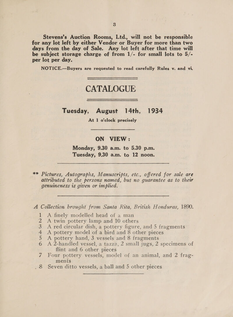 Stevens’s Auction Rooms, Ltd., will not be responsible for any lot left by either Vendor or Buyer for more than two days from the day of Sale. Any lot left after that time will be subject storage charge of from 1/- for small lots to 5/- per lot per day. NOTICE.—Buyers are requested to read carefully Rules v. and vi. CATALOGUE Tuesday, August 14th, 1934 At 1 o'clock precisely ON VIEW: Monday, 9.30 a.m. to 5.30 p.m. Tuesday, 9.30 a.m. to 12 noon. ** Pictures, Autographs, Manuscripts, etc., offered for sale are attributed to the persons named, but no guarantee as to thew genuineness is given or mplied. A Collection brought from Santa Rita, British Honduras, 1890. A. finely modelled head of a man A twin pottery lamp and 10 others A red circular dish, a pottery figure, and 5 fragments A pottery model of a bird and 8 other pieces A pottery hand, 3 vessels and 8 fragments A 2-handled vessel, a tazza, 2 small jugs, 2 specimens of flint and 6 other pieces Four pottery vessels, model of an animal, and 2 frag- ments Seven ditto vessels, a ball and 5 other pieces to NSN AubAWNe